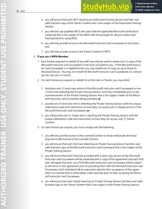 VI EULA
4. you will ensure that each MCT teaching an Authorized Training Session has their own
valid licensed copy of the Trainer Content that is the subject of the Authorized Training
Session,
5. you will only use qualified MCTs who also hold the applicable Microsoft Certification
credential that is the subject of the MOC title being taught for all your Authorized
Training Sessions using MOC,
6. you will only provide access to the Microsoft Instructor-Led Courseware to End Users,
and
7. you will only provide access to the Trainer Content to MCTs.
3. If you are a MPN Member:
1. Each license acquired on behalf of yourself may only be used to review one (1) copy of the
Microsoft Instructor-Led Courseware in the form provided to you. If the Microsoft Instruc-
tor-Led Courseware is in digital format, you may install one (1) copy on up to three (3)
Personal Devices. You may not install the Microsoft Instructor-Led Courseware on a device
you do not own or control.
2. For each license you acquire on behalf of an End User or Trainer, you may either:
1. distribute one (1) hard copy version of the Microsoft Instructor-Led Courseware to one
(1) End User attending the Private Training Session, and only immediately prior to the
commencement of the Private Training Session that is the subject matter of the Micro-
soft Instructor-Led Courseware being provided, or
2. provide one (1) End User who is attending the Private Training Session with the unique
redemption code and instructions on how they can access one (1) digital version of the
Microsoft Instructor-Led Courseware, or
3. you will provide one (1) Trainer who is teaching the Private Training Session with the
unique redemption code and instructions on how they can access one (1) Trainer
Content.
3. For each license you acquire, you must comply with the following:
1. you will only provide access to the Licensed Content to those individuals who have
acquired a valid license to the Licensed Content,
2. you will ensure that each End User attending an Private Training Session has their own
valid licensed copy of the Microsoft Instructor-Led Courseware that is the subject of the
Private Training Session,
3. you will ensure that each End User provided with a hard copy version of the Microsoft
Instructor-Led Courseware will be presented with a copy of this agreement and each End
User will agree that their use of the Microsoft Instructor-Led Courseware will be subject
to the terms in this agreement prior to providing them with the Microsoft Instructor-Led
Courseware. Each individual will be required to denote their acceptance of this agree-
ment in a manner that is enforceable under local law prior to their accessing the Micro-
soft Instructor-Led Courseware,
4. you will ensure that each Trainer teaching an Private Training Session has their own valid
licensed copy of the Trainer Content that is the subject of the Private Training Session,
 