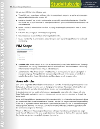 58 Module 1 Manage identity and access
We use Azure AD PIM in the following ways:
● View which users are assigned privileged roles to manage Azure resources, as well as which users are
assigned administrative roles in Azure AD.
● Enable on-demand, “just in time” administrative access to Microsoft Online Services like Office 365
and Intune, and to Azure resources of subscriptions, resource groups, and individual resources such as
Virtual Machines.
● Review a history of administrator activation, including what changes administrators made to Azure
resources.
● Get alerts about changes in administrator assignments.
● Require approval to activate Azure AD privileged admin roles.
● Review membership of administrative roles and require users to provide a justification for continued
membership.
PIM Scope
● Azure AD roles. These roles are all in Azure Active Directory (such as Global Administrator, Exchange
Administrator, and Security Administrator). You can read more about the roles and their functionality
in Administrator role permissions in Azure Active Directory.
● Azure resource roles. These roles are linked to an Azure resource, resource group, subscription, or
management group. Privileged Identity Management provides just-in-time access to both built-in
roles like Owner, User Access Administrator, and Contributor, as well as custom roles.
Azure AD roles
Uers can be assigned to different administrative roles in Azure AD. These role assignments control which
tasks, such as adding or removing users or changing service settings, the users are able to perform on
Azure AD, Office 365 and other Microsoft Online Services and connected applications.
A global administrator can update which users are permanently assigned to roles in Azure AD, using
PowerShell cmdlets such as Add-MsolRoleMember and Remove-MsolRoleMember, or through the
Azure portal.
Azure AD Privileged Identity Management (PIM) manages policies for privileged access for users in Azure
AD. PIM assigns users to one or more roles in Azure AD, and you can assign someone to be permanently
in the role, or eligible for the role. When a user is permanently assigned to a role, or activates an eligible
role assignment, then they can manage Azure Active Directory, Office 365, and other applications with
the permissions assigned to their roles.
There's no difference in the access given to someone with a permanent versus an eligible role assign-
ment. The only difference is that some people don't need that access all the time. They are made eligible
for the role, and can turn it on and off whenever they need to.
 