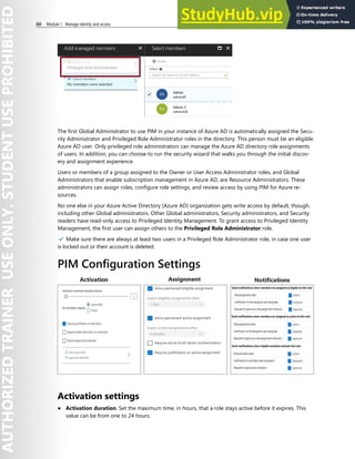 60 Module 1 Manage identity and access
The first Global Administrator to use PIM in your instance of Azure AD is automatically assigned the Secu-
rity Administrator and Privileged Role Administrator roles in the directory. This person must be an eligible
Azure AD user. Only privileged role administrators can manage the Azure AD directory role assignments
of users. In addition, you can choose to run the security wizard that walks you through the initial discov-
ery and assignment experience.
Users or members of a group assigned to the Owner or User Access Administrator roles, and Global
Administrators that enable subscription management in Azure AD, are Resource Administrators. These
administrators can assign roles, configure role settings, and review access by using PIM for Azure re-
sources.
No one else in your Azure Active Directory (Azure AD) organization gets write access by default, though,
including other Global administrators. Other Global administrators, Security administrators, and Security
readers have read-only access to Privileged Identity Management. To grant access to Privileged Identity
Management, the first user can assign others to the Privileged Role Administrator role.
✔️ Make sure there are always at least two users in a Privileged Role Administrator role, in case one user
is locked out or their account is deleted.
PIM Configuration Settings
Activation settings
● Activation duration. Set the maximum time, in hours, that a role stays active before it expires. This
value can be from one to 24 hours.
 