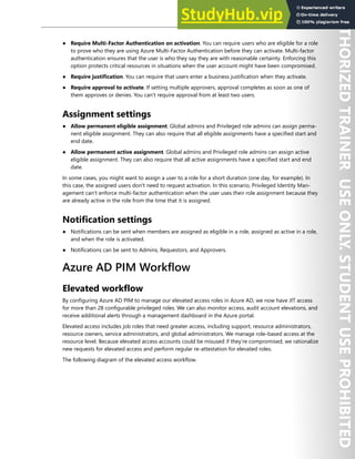 Azure AD Privileged Identity Management 61
● Require Multi-Factor Authentication on activation. You can require users who are eligible for a role
to prove who they are using Azure Multi-Factor Authentication before they can activate. Multi-factor
authentication ensures that the user is who they say they are with reasonable certainty. Enforcing this
option protects critical resources in situations when the user account might have been compromised.
● Require justification. You can require that users enter a business justification when they activate.
● Require approval to activate. If setting multiple approvers, approval completes as soon as one of
them approves or denies. You can't require approval from at least two users.
Assignment settings
● Allow permanent eligible assignment. Global admins and Privileged role admins can assign perma-
nent eligible assignment. They can also require that all eligible assignments have a specified start and
end date.
● Allow permanent active assignment. Global admins and Privileged role admins can assign active
eligible assignment. They can also require that all active assignments have a specified start and end
date.
In some cases, you might want to assign a user to a role for a short duration (one day, for example). In
this case, the assigned users don't need to request activation. In this scenario, Privileged Identity Man-
agement can't enforce multi-factor authentication when the user uses their role assignment because they
are already active in the role from the time that it is assigned.
Notification settings
● Notifications can be sent when members are assigned as eligible in a role, assigned as active in a role,
and when the role is activated.
● Notifications can be sent to Admins, Requestors, and Approvers.
Azure AD PIM Workflow
Elevated workflow
By configuring Azure AD PIM to manage our elevated access roles in Azure AD, we now have JIT access
for more than 28 configurable privileged roles. We can also monitor access, audit account elevations, and
receive additional alerts through a management dashboard in the Azure portal.
Elevated access includes job roles that need greater access, including support, resource administrators,
resource owners, service administrators, and global administrators. We manage role-based access at the
resource level. Because elevated access accounts could be misused if they’re compromised, we rationalize
new requests for elevated access and perform regular re-attestation for elevated roles.
The following diagram of the elevated access workflow.
 