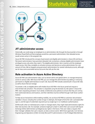 62 Module 1 Manage identity and access
JIT administrator access
Historically, we could assign an employee to an administrative role through the Azure portal or through
Windows PowerShell and that employee would be a permanent administrator; their elevated access
would remain active in the assigned role.
Azure AD PIM introduced the concept of permanent and eligible administrators in Azure AD and Azure.
Permanent administrators have persistent elevated role connections; whereas eligible administrators have
privileged access only when they need it. The eligible administrator role is inactive until the employee
needs access, then they complete an activation process and become an active administrator for a set
amount of time. We’ve stopped using permanent administrators for named individual accounts, although
we do have some automated service accounts that still use the role.
Role activation in Azure Active Directory
Azure AD PIM uses administrative roles, such as tenant admin and global admin, to manage temporary
access to various roles. With Azure AD PIM, you can manage the administrators by adding or removing
permanent or eligible administrators to each role. Azure AD PIM includes several built-in Azure AD roles
as well as Azure that we manage.
To activate a role, an eligible admin will initialize Azure AD PIM in the Azure portal and request a
time-limited role activation. The activation is requested using the Activate my role option in Azure AD
PIM. Users requesting activation must satisfy conditional access policies to ensure that they are coming
from authorized devices and locations, and their identities must be verified through multi-factor authen-
tication.
To help secure transactions while enabling mobility, we use Azure AD PIM to customize role activation
variables in Azure, including the number of sign-in attempts, the length of time the role is activated after
sign-in, and the type of credentials required (such as single sign-in or multifactor authentication).
At Microsoft, when an individual joins a team or changes teams, they might need administrative rights for
their new business role. For example, someone might join a team in which their user account will require
Exchange Online Administrator privileged access rights in the future. That user makes a request, then
their manager validates that user’s request, as does a service owner. With those approvals, Core Services
Engineering and Operations (CSEO, formerly Microsoft IT) administrators in the Privileged Role Adminis-
 