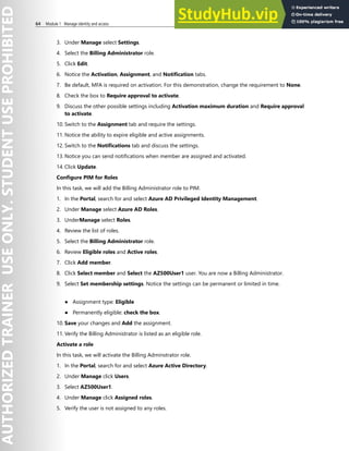 64 Module 1 Manage identity and access
3. Under Manage select Settings.
4. Select the Billing Administrator role.
5. Click Edit.
6. Notice the Activation, Assignment, and Notification tabs.
7. Be default, MFA is required on activation. For this demonstration, change the requirement to None.
8. Check the box to Require approval to activate.
9. Discuss the other possible settings including Activation maximum duration and Require approval
to activate.
10. Switch to the Assignment tab and require the settings.
11. Notice the ability to expire eligible and active assignments.
12. Switch to the Notifications tab and discuss the settings.
13. Notice you can send notifications when member are assigned and activated.
14. Click Update.
Configure PIM for Roles
In this task, we will add the Billing Administrator role to PIM.
1. In the Portal, search for and select Azure AD Privileged Identity Management.
2. Under Manage select Azure AD Roles.
3. UnderManage select Roles.
4. Review the list of roles.
5. Select the Billing Administrator role.
6. Review Eligible roles and Active roles.
7. Click Add member.
8. Click Select member and Select the AZ500User1 user. You are now a Billing Administrator.
9. Select Set membership settings. Notice the settings can be permanent or limited in time.
● Assignment type: Eligible
● Permanently eligible: check the box.
10. Save your changes and Add the assignment.
11. Verify the Billing Administrator is listed as an eligible role.
Activate a role
In this task, we will activate the Billing Adminstrator role.
1. In the Portal, search for and select Azure Active Directory.
2. Under Manage click Users.
3. Select AZ500User1.
4. Under Manage click Assigned roles.
5. Verify the user is not assigned to any roles.
 