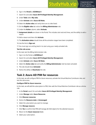 Azure AD Privileged Identity Management 65
6. Sign in the Portal as AZ500User1.
7. Search for and select Azure AD Privileged Identity Management.
8. Under Tasks select My roles.
9. Under Activate select Azure AD Roles.
10. Select the Active roles and verify there are no roles listed.
11. On the Eligible roles tab notice the Billing Administrator role.
12. Under the Action column, select Activate.
13. Assignment details are shown in the Portal. This includes start and end times, and the ability to add a
reason.
14. Add a reason and then click Activate.
15. The Activation status should show all the activation stages have been completed.
16. Use the link to Sign out.
17. You must sign out and log back in to start using your newly activated role.
Test the role access
In this task, test the Billing Administrator role.
1. Sign in to the Portal as AZ500User1.
2. Search for and select Azure AD Privileged Identity Management.
3. Under Activate select Azure AD Roles.
4. Select the Active roles tab and verify the Billing Administrator role has been activated.
5. The role should show Activated.
6. Notice the ability to Deactivate the role.
Task 2: Azure AD PIM for resources
In this task, we will configure PIM for Azure resources, activate the Virtual Machine Contributor role, and
test the role access.
Configure PIM for Azure resources
In this task, we will add the subscription to PIM, then add the Virtual Machine Contributor role as a Active
role.
1. In the Portal, search for and select Azure AD Privileged Identity Management.
2. Under Manage select Azure Resources.
3. Click Discover resources.
4. Notice the Resource state is Unmanaged.
5. Select the subscription you want to manage.
6. Click Manage resource.
7. Click Yes to confirm that PIM will manage all child objects for the selected resource.
8. Return to the Azure resources blade.
9. Select your subscription.
 