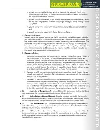 EULA VII
5. you will only use qualified Trainers who hold the applicable Microsoft Certification
credential that is the subject of the Microsoft Instructor-Led Courseware being taught
for all your Private Training Sessions,
6. you will only use qualified MCTs who hold the applicable Microsoft Certification creden-
tial that is the subject of the MOC title being taught for all your Private Training Sessions
using MOC,
7. you will only provide access to the Microsoft Instructor-Led Courseware to End Users,
and
8. you will only provide access to the Trainer Content to Trainers.
4. If you are an End User:
For each license you acquire, you may use the Microsoft Instructor-Led Courseware solely for
your personal training use. If the Microsoft Instructor-Led Courseware is in digital format, you
may access the Microsoft Instructor-Led Courseware online using the unique redemption code
provided to you by the training provider and install and use one (1) copy of the Microsoft
Instructor-Led Courseware on up to three (3) Personal Devices. You may also print one (1) copy
of the Microsoft Instructor-Led Courseware. You may not install the Microsoft Instructor-Led
Courseware on a device you do not own or control.
5. If you are a Trainer.
1. For each license you acquire, you may install and use one (1) copy of the Trainer Content in
the form provided to you on one (1) Personal Device solely to prepare and deliver an
Authorized Training Session or Private Training Session, and install one (1) additional copy
on another Personal Device as a backup copy, which may be used only to reinstall the
Trainer Content. You may not install or use a copy of the Trainer Content on a device you do
not own or control. You may also print one (1) copy of the Trainer Content solely to prepare
for and deliver an Authorized Training Session or Private Training Session.
2. If you are an MCT, you may customize the written portions of the Trainer Content that are
logically associated with instruction of a training session in accordance with the most recent
version of the MCT agreement.
3. If you elect to exercise the foregoing rights, you agree to comply with the following: (i)
customizations may only be used for teaching Authorized Training Sessions and Private
Training Sessions, and (ii) all customizations will comply with this agreement. For clarity, any
use of “customize” refers only to changing the order of slides and content, and/or not using
all the slides or content, it does not mean changing or modifying any slide or content.
● 2.2 Separation of Components. The Licensed Content is licensed as a single unit and you
may not separate their components and install them on different devices.
● 2.3 Redistribution of Licensed Content. Except as expressly provided in the use rights
above, you may not distribute any Licensed Content or any portion thereof (including any permit-
ted modifications) to any third parties without the express written permission of Microsoft.
● 2.4 Third Party Notices. The Licensed Content may include third party code that Micro-
soft, not the third party, licenses to you under this agreement. Notices, if any, for the third party
code are included for your information only.
● 2.5 Additional Terms. Some Licensed Content may contain components with additional
terms, conditions, and licenses regarding its use. Any non-conflicting terms in those conditions
and licenses also apply to your use of that respective component and supplements the terms
described in this agreement.
 