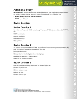 Azure AD Privileged Identity Management 67
Additional Study
Microsoft Learn23
provides a large number of self-paced learning paths. For this lesson, we recommend
the following modules. You may search and find other modules that are of interest to you.
● Protect identity and access with Microsoft 36524
● PIM Documentation25
Review Questions
Review Question 1
You wish to enable Azure AD PIM for your directory. What Azure AD Role do you need to enable PIM? Select
one.
† PIM Administrator
† Office 365 Admin
† Co-Administrator
† Global Admin
Review Question 2
You company has implemented Azure AD PIM. You need to ensure a new hires request elevation before they
make any changes in Azure. What should you do? Select one.
† Activate the new hire.
† Assign the new hire the Eligible role membership type.
† Include the new hire in a an access review.
† Require the new hire to use MFA.
Review Question 3
Azure AD PIM is used to manage which two of the following? Select two.
† Azure privileged users
† Azure resource groups
† Azure AD roles
† Azure resource roles
23 https://docs.microsoft.com/en-us/learn/
24 https://docs.microsoft.com/en-us/learn/paths/m365-identity/
25 https://docs.microsoft.com/en-us/azure/active-directory/privileged-identity-management/
 