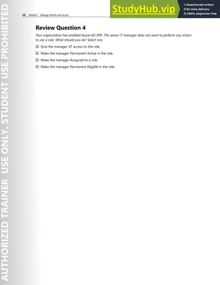 68 Module 1 Manage identity and access
Review Question 4
Your organization has enabled Azure AD PIM. The senior IT manager does not want to perform any action
to use a role. What should you do? Select one.
† Give the manager JIT access to the role.
† Make the manager Permanent Active in the role.
† Make the manager Assigned to a role.
† Make the manager Permanent Eligible in the role.
 