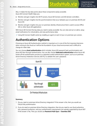 70 Module 1 Manage identity and access
Also, it makes the key data points about these components easily accessible.
Azure AD Connect Health helps you:
● Monitor and gain insights into AD FS servers, Azure AD Connect, and AD domain controllers.
● Monitor and gain insights into the synchronizations that occur between your on-premises AD DS and
Azure AD.
● Monitor and gain insights into your on-premises identity infrastructure that is used to access Office
365 or other Azure AD applications
With Azure AD Connect the key data you need is easily accessible. You can view and act on alerts, setup
email notifications for critical alerts, and view performance data.
✔️ Using AD Connect Health works by installing an agent on each of your on-premises sync servers.
Authentication Options
Choosing an Azure AD Authentication method is important as it is one of the first important decisions
when moving to the cloud as it will be the foundation of your cloud environment and is difficult to
change at a later date.
You can choose cloud authentication which includes: Azure AD password hash synchronization and
Azure AD Pass-through Authentication. You can also choose federated authentication where Azure AD
hands off the authentication process to a separate trusted authentication system, such as on-premises
Active Directory Federation Services (AD FS), to validate the user’s password.
Summary
1. Do you need on-premises Active Directory integration? If the answer is No, then you would use
Cloud-Only authentication.
2. If you do need on-premises Active Directory integration, then do you need to use cloud authentica-
tion, password protection, and your authentication requirements are natively supported by Azure AD?
If the answer is Yes, Then you would use Password Hash Sync + Seamless SSO.
 