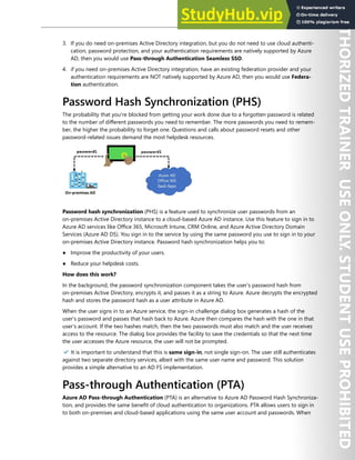 Hybrid Identity 71
3. If you do need on-premises Active Directory integration, but you do not need to use cloud authenti-
cation, password protection, and your authentication requirements are natively supported by Azure
AD, then you would use Pass-through Authentication Seamless SSO.
4. if you need on-premises Active Directory integration, have an existing federation provider and your
authentication requirements are NOT natively supported by Azure AD, then you would use Federa-
tion authentication.
Password Hash Synchronization (PHS)
The probability that you're blocked from getting your work done due to a forgotten password is related
to the number of different passwords you need to remember. The more passwords you need to remem-
ber, the higher the probability to forget one. Questions and calls about password resets and other
password-related issues demand the most helpdesk resources.
Password hash synchronization (PHS) is a feature used to synchronize user passwords from an
on-premises Active Directory instance to a cloud-based Azure AD instance. Use this feature to sign in to
Azure AD services like Office 365, Microsoft Intune, CRM Online, and Azure Active Directory Domain
Services (Azure AD DS). You sign in to the service by using the same password you use to sign in to your
on-premises Active Directory instance. Password hash synchronization helps you to:
● Improve the productivity of your users.
● Reduce your helpdesk costs.
How does this work?
In the background, the password synchronization component takes the user’s password hash from
on-premises Active Directory, encrypts it, and passes it as a string to Azure. Azure decrypts the encrypted
hash and stores the password hash as a user attribute in Azure AD.
When the user signs in to an Azure service, the sign-in challenge dialog box generates a hash of the
user’s password and passes that hash back to Azure. Azure then compares the hash with the one in that
user’s account. If the two hashes match, then the two passwords must also match and the user receives
access to the resource. The dialog box provides the facility to save the credentials so that the next time
the user accesses the Azure resource, the user will not be prompted.
✔️ It is important to understand that this is same sign-in, not single sign-on. The user still authenticates
against two separate directory services, albeit with the same user name and password. This solution
provides a simple alternative to an AD FS implementation.
Pass-through Authentication (PTA)
Azure AD Pass-through Authentication (PTA) is an alternative to Azure AD Password Hash Synchroniza-
tion, and provides the same benefit of cloud authentication to organizations. PTA allows users to sign in
to both on-premises and cloud-based applications using the same user account and passwords. When
 