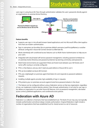 72 Module 1 Manage identity and access
users sign-in using Azure AD, Pass-through authentication validates the users’ passwords directly against
an organizations on-premise Active Directory.
Feature benefits
● Supports user sign-in into all web browser-based applications and into Microsoft Office client applica-
tions that use modern authentication.
● Sign-in usernames can be either the on-premises default username (userPrincipalName) or another
attribute configured in Azure AD Connect (known as Alternate ID).
● Works seamlessly with conditional access features such as Multi-Factor Authentication to help secure
your users.
● Integrated with cloud-based self-service password management, including password writeback to
on-premises Active Directory and password protection by banning commonly used passwords.
● Multi-forest environments are supported if there are forest trusts between your AD forests and if
name suffix routing is correctly configured.
● PTA is a free feature, and you don't need any paid editions of Azure AD to use it.
● PTA can be enabled via Azure AD Connect.
● PTA uses a lightweight on-premises agent that listens for and responds to password validation
requests.
● Installing multiple agents provides high availability of sign-in requests.
● PTA protects your on-premises accounts against brute force password attacks in the cloud.
✔️ This feature can be configured without using a federation service so that any organization, regardless
of size, can implement a hybrid identity solution. Pass-through authentication is not only for user sign-in
but allows an organization to use other Azure AD features, such as password management, role-based
access control, published applications, and conditional access policies.
Federation with Azure AD
Federation is a collection of domains that have established trust. The level of trust may vary, but typically
includes authentication and almost always includes authorization. A typical federation might include a
number of organizations that have established trust for shared access to a set of resources.
 