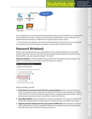 Hybrid Identity 73
You can federate your on-premises environment with Azure AD and use this federation for authentication
and authorization. This sign-in method ensures that all user authentication occurs on-premises. This
method allows administrators to implement more rigorous levels of access control.
✔️ If you decide to use Federation with Active Directory Federation Services (AD FS), you can optionally
set up password hash synchronization as a backup in case your AD FS infrastructure fails.
Password Writeback
Having a cloud-based password reset utility is great but most companies still have an on-premises
directory where their users exist. How does Microsoft support keeping traditional on-premises Active
Directory (AD) in sync with password changes in the cloud?
Password writeback is a feature enabled with Azure AD Connect that allows password changes in the
cloud to be written back to an existing on-premises directory in real time.
Password writeback provides:
● Enforcement of on-premises Active Directory password policies. When a user resets their pass-
word, it is checked to ensure it meets your on-premises Active Directory policy before committing it
to that directory. This review includes checking the history, complexity, age, password filters, and any
other password restrictions that you have defined in local Active Directory.
● Zero-delay feedback. Password writeback is a synchronous operation. Your users are notified imme-
diately if their password did not meet the policy or could not be reset or changed for any reason.
● Supports password changes from the access panel and Office 365. When federated or password
hash synchronized users come to change their expired or non-expired passwords, those passwords
are written back to your local Active Directory environment.
 