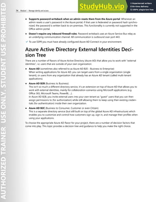 74 Module 1 Manage identity and access
● Supports password writeback when an admin resets them from the Azure portal. Whenever an
admin resets a user’s password in the Azure portal, if that user is federated or password hash synchro-
nized, the password is written back to on-premises. This functionality is currently not supported in the
Office admin portal.
● Doesn’t require any inbound firewall rules. Password writeback uses an Azure Service Bus relay as
an underlying communication channel. All communication is outbound over port 443.
✔️ To use SSPR you must have already configured Azure AD Connect in your environment.
Azure Active Directory External Identities Deci-
sion Tree
There are a number of flavors of Azure Active Directory (Azure AD) that allow you to work with “external
identities”, i.e. users that are outside of your own organization:
● Azure AD (sometimes also referred to as Azure AD B2E - Business to Enterprise)
When writing applications for Azure AD, you can target users from a single organization (single
tenant), or users from any organization that already has an Azure AD tenant (called multi-tenant
applications).
● Azure AD B2B (Business to Business)
This isn't so much a different directory service, it's an extension on top of Azure AD that allows you to
work with external identities, mainly for collaboration scenarios using Microsoft applications (e.g.
Office 365, Microsoft Teams, PowerBI, ...).
In Azure AD B2B, you invite external users into your own tenant as “guest” users that you can then
assign permissions to (for authorization) while still allowing them to keep using their existing creden-
tials (for authentication) inside their own organization.
● Azure AD B2C (Business to Consumer, Customer or even Citizen)
This is a separate directory service (but still built on top of the global Azure AD infrastructure) which
enables you to customize and control how customers sign up, sign in, and manage their profiles when
using your applications.
To choose the appropriate Azure AD flavor for your project, there are a number of decision factors that
come into play. This topic provides a decision tree and guidance to help you make the right choice.
 