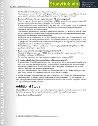 76 Module 1 Manage identity and access
The Azure AD tenants that contain the users already exist.
You accept users to sign in from any existing Azure AD tenant (in practice you can of course still reject
users inside the application itself depending on the tenant that they signed in through.
● Do you prefer to view the users in your own Azure AD tenant (as guests)? -
This is an important decision factor to check if Azure AD B2B is suitable for your scenario because B2B
users are represented as guest users inside your own Azure AD tenant.
This has implications around trust and security, e.g. guest users can be browsed in your directory and
granted permissions to your resources (e.g. SharePoint documents, Outlook calendars, PowerBI
dashboards, even your Azure subscriptions).
Guest users are also able to get information about users in your directory (which they are now a guest
of), and depending on the permissions you've granted these guest users they can also browse users
and groups, view application definitions and more.
This may be exactly what you want in a situation where you trust these users to collaborate with your
organization (e.g. business partners or vendors); it may also be something you explicitly want to avoid
(e.g. to prevent someone from inadvertently or maliciously granting these guest users permissions to
corporate resources or your Azure subscriptions).
Think of it this way: would you invite these users into your physical office building? If so, then B2B
guest user access may be a great choice.
● Do you need extensive support for branding/customization? -
Azure AD (and by extension, Azure AD B2B) allow for branding of the sign-in page, but this is more
limited than what Azure AD B2C offers.
For now, fully customized user experiences can only be achieved in Azure AD B2C.
● Is creating a just-in-time (unmanaged) Azure AD tenant acceptable? -
This refers to the Azure AD capability where users can perform a self-service signup in Azure AD with
their email address and an Azure AD tenant corresponding to their email domain will automatically
and transparently be created for them behind the scenes (a so-called unmanaged or just-in-time
directory, sometimes also referred to as a viral tenant).
Note that customers can still take control of this unmanaged directory, but depending on your user
base having this directory created for them may or may not be acceptable.
✔️ This decision tree is intended as a starting point to understand your options, but there can be others
or even combinations of different options. For example, you can use Azure AD B2C and configure it to
allow user sign-in for multi-tenant Azure AD tenants - with or without the traditional support for self-ser-
vice sign up and social identity providers.
Additional Study
Microsoft Learn26
provides a large number of self-paced learning paths. For this lesson, we recommend
the following modules. You may search and find other modules that are of interest to you.
● Understand hybrid connectivity27
26 https://docs.microsoft.com/en-us/learn/
27 https://docs.microsoft.com/en-us/learn/modules/m365-teams-upgrade-hybrid/
 