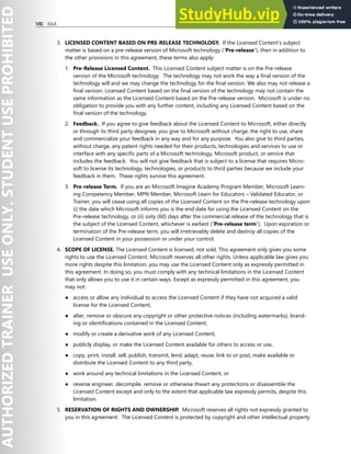 VIII EULA
3. LICENSED CONTENT BASED ON PRE-RELEASE TECHNOLOGY. If the Licensed Content’s subject
matter is based on a pre-release version of Microsoft technology (“Pre-release”), then in addition to
the other provisions in this agreement, these terms also apply:
1. Pre-Release Licensed Content. This Licensed Content subject matter is on the Pre-release
version of the Microsoft technology. The technology may not work the way a final version of the
technology will and we may change the technology for the final version. We also may not release a
final version. Licensed Content based on the final version of the technology may not contain the
same information as the Licensed Content based on the Pre-release version. Microsoft is under no
obligation to provide you with any further content, including any Licensed Content based on the
final version of the technology.
2. Feedback. If you agree to give feedback about the Licensed Content to Microsoft, either directly
or through its third party designee, you give to Microsoft without charge, the right to use, share
and commercialize your feedback in any way and for any purpose. You also give to third parties,
without charge, any patent rights needed for their products, technologies and services to use or
interface with any specific parts of a Microsoft technology, Microsoft product, or service that
includes the feedback. You will not give feedback that is subject to a license that requires Micro-
soft to license its technology, technologies, or products to third parties because we include your
feedback in them. These rights survive this agreement.
3. Pre-release Term. If you are an Microsoft Imagine Academy Program Member, Microsoft Learn-
ing Competency Member, MPN Member, Microsoft Learn for Educators – Validated Educator, or
Trainer, you will cease using all copies of the Licensed Content on the Pre-release technology upon
(i) the date which Microsoft informs you is the end date for using the Licensed Content on the
Pre-release technology, or (ii) sixty (60) days after the commercial release of the technology that is
the subject of the Licensed Content, whichever is earliest (“Pre-release term”). Upon expiration or
termination of the Pre-release term, you will irretrievably delete and destroy all copies of the
Licensed Content in your possession or under your control.
4. SCOPE OF LICENSE. The Licensed Content is licensed, not sold. This agreement only gives you some
rights to use the Licensed Content. Microsoft reserves all other rights. Unless applicable law gives you
more rights despite this limitation, you may use the Licensed Content only as expressly permitted in
this agreement. In doing so, you must comply with any technical limitations in the Licensed Content
that only allows you to use it in certain ways. Except as expressly permitted in this agreement, you
may not:
● access or allow any individual to access the Licensed Content if they have not acquired a valid
license for the Licensed Content,
● alter, remove or obscure any copyright or other protective notices (including watermarks), brand-
ing or identifications contained in the Licensed Content,
● modify or create a derivative work of any Licensed Content,
● publicly display, or make the Licensed Content available for others to access or use,
● copy, print, install, sell, publish, transmit, lend, adapt, reuse, link to or post, make available or
distribute the Licensed Content to any third party,
● work around any technical limitations in the Licensed Content, or
● reverse engineer, decompile, remove or otherwise thwart any protections or disassemble the
Licensed Content except and only to the extent that applicable law expressly permits, despite this
limitation.
5. RESERVATION OF RIGHTS AND OWNERSHIP. Microsoft reserves all rights not expressly granted to
you in this agreement. The Licensed Content is protected by copyright and other intellectual property
 