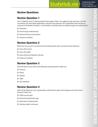 Hybrid Identity 77
Review Questions
Review Question 1
Your IT helpdesk wants to reduce password reset support tickets. You suggest having users sign-in to both
on-premises and cloud-based applications using the same password. Your organization does not plan on
using Azure AD Identity Protection, so which feature would be easiest to implement given the requirements?
† Federation
† Pass-through authentication
† Password hash synchronization
† Password writeback
Review Question 2
Which tool can you use to synchronize Active AD passwords with on-premises Active Directory?
† Azure AD Connect
† Azure AD Health
† Active Directory Federation Services
† Password writeback
Review Question 3
Azure AD does not use which of the following security protocols? Select one.
† Kerberos
† OAuth
† OpenID
† SAML
† WS-Federation
Review Question 4
Which of the following is not a passwordless authentication option that integrates with Azure Active
Directory? Select one.
† FIDO2 security keys
† Microsoft Authenticator app
† Multi-Factor Authentication
† Windows Hello for Business
 