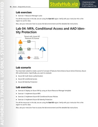 80 Module 1 Manage identity and access
Lab exercises
● Exercise 1: Resource Manager Locks
For all the resources in this lab, we are using the East US region. Verify with your instructor this is the
region to use for class.
Also, ask your instructor how to access the lab environment and the detailed lab instructions.
Lab 04: MFA, Conditional Access and AAD Iden-
tity Protection
Lab scenario
You have been asked to create a proof of concept of features that enhance Azure Active Directory (Azure
AD) authentication. Specifically, you want to evaluate:
● Azure AD multi-factor authentication
● Azure AD conditional access
● Azure AD Identity Protection
Lab exercises
● Exercise 0: Deploy an Azure VM by using an Azure Resource Manager template
● Exercise 1: Implement Azure MFA
● Exercise 2: Implement Azure AD Conditional Access Policies
● Exercise 3: Implement Azure AD Identity Protection
For all the resources in this lab, we are using the East US region. Verify with your instructor this is the
region to use for class.
Also, ask your instructor how to access the lab environment and the detailed lab instructions.
 