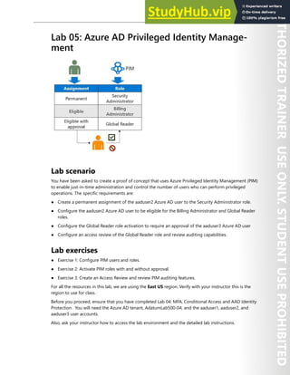 Hands-on Labs 81
Lab 05: Azure AD Privileged Identity Manage-
ment
Lab scenario
You have been asked to create a proof of concept that uses Azure Privileged Identity Management (PIM)
to enable just-in-time administration and control the number of users who can perform privileged
operations. The specific requirements are:
● Create a permanent assignment of the aaduser2 Azure AD user to the Security Administrator role.
● Configure the aaduser2 Azure AD user to be eligible for the Billing Administrator and Global Reader
roles.
● Configure the Global Reader role activation to require an approval of the aaduser3 Azure AD user
● Configure an access review of the Global Reader role and review auditing capabilities.
Lab exercises
● Exercise 1: Configure PIM users and roles.
● Exercise 2: Activate PIM roles with and without approval.
● Exercise 3: Create an Access Review and review PIM auditing features.
For all the resources in this lab, we are using the East US region. Verify with your instructor this is the
region to use for class.
Before you proceed, ensure that you have completed Lab 04: MFA, Conditional Access and AAD Identity
Protection . You will need the Azure AD tenant, AdatumLab500-04, and the aaduser1, aaduser2, and
aaduser3 user accounts.
Also, ask your instructor how to access the lab environment and the detailed lab instructions.
 