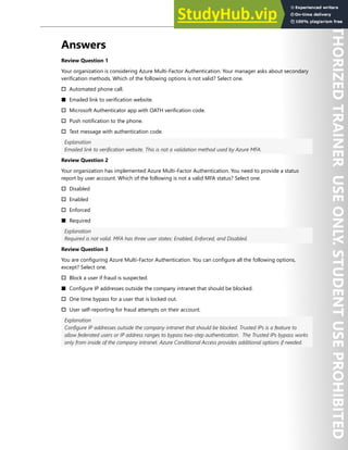 Hands-on Labs 83
Answers
Review Question 1
Your organization is considering Azure Multi-Factor Authentication. Your manager asks about secondary
verification methods. Which of the following options is not valid? Select one.
† Automated phone call.
■ Emailed link to verification website.
† Microsoft Authenticator app with OATH verification code.
† Push notification to the phone.
† Text message with authentication code.
Explanation
Emailed link to verification website. This is not a validation method used by Azure MFA.
Review Question 2
Your organization has implemented Azure Multi-Factor Authentication. You need to provide a status
report by user account. Which of the following is not a valid MFA status? Select one.
† Disabled
† Enabled
† Enforced
■ Required
Explanation
Required is not valid. MFA has three user states: Enabled, Enforced, and Disabled.
Review Question 3
You are configuring Azure Multi-Factor Authentication. You can configure all the following options,
except? Select one.
† Block a user if fraud is suspected.
■ Configure IP addresses outside the company intranet that should be blocked.
† One time bypass for a user that is locked out.
† User self-reporting for fraud attempts on their account.
Explanation
Configure IP addresses outside the company intranet that should be blocked. Trusted IPs is a feature to
allow federated users or IP address ranges to bypass two-step authentication. The Trusted IPs bypass works
only from inside of the company intranet. Azure Conditional Access provides additional options if needed.
 