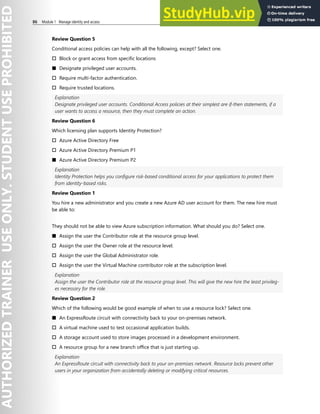86 Module 1 Manage identity and access
Review Question 5
Conditional access policies can help with all the following, except? Select one.
† Block or grant access from specific locations
■ Designate privileged user accounts.
† Require multi-factor authentication.
† Require trusted locations.
Explanation
Designate privileged user accounts. Conditional Access policies at their simplest are if-then statements, if a
user wants to access a resource, then they must complete an action.
Review Question 6
Which licensing plan supports Identity Protection?
† Azure Active Directory Free
† Azure Active Directory Premium P1
■ Azure Active Directory Premium P2
Explanation
Identity Protection helps you configure risk-based conditional access for your applications to protect them
from identity-based risks.
Review Question 1
You hire a new administrator and you create a new Azure AD user account for them. The new hire must
be able to:
They should not be able to view Azure subscription information. What should you do? Select one.
■ Assign the user the Contributor role at the resource group level.
† Assign the user the Owner role at the resource level.
† Assign the user the Global Administrator role.
† Assign the user the Virtual Machine contributor role at the subscription level.
Explanation
Assign the user the Contributor role at the resource group level. This will give the new hire the least privileg-
es necessary for the role.
Review Question 2
Which of the following would be good example of when to use a resource lock? Select one.
■ An ExpressRoute circuit with connectivity back to your on-premises network.
† A virtual machine used to test occasional application builds.
† A storage account used to store images processed in a development environment.
† A resource group for a new branch office that is just starting up.
Explanation
An ExpressRoute circuit with connectivity back to your on-premises network. Resource locks prevent other
users in your organization from accidentally deleting or modifying critical resources.
 