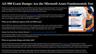 AZ-900 Exam Dumps: Ace the Microsoft Azure Fundamentals Test
Welcome to our blog post on mastering the AZ-900 Exam with premium dumps and study aids! If you're gearing up
to take this important certification, you've come to the right place. Whether you're new to Azure or looking to
enhance your skills, we have all the insights and resources you need for success.
In this article, we'll dive into what exactly the AZ-900 Dumps is all about and explore how premium dumps and
study aids can give you that extra edge in your preparation. So buckle up, get ready to take your knowledge of
Azure to new heights, and let's conquer the AZ-900 Exam together!
What are the different aspects of the AZ-900 Exam?
The AZ-900 Exam, also known as the Microsoft Azure Fundamentals exam, covers various aspects related to
cloud computing and Microsoft Azure services. It is designed for individuals who want to demonstrate their
foundational knowledge of cloud concepts and gain a basic understanding of how Azure works.
Finalize Your Exam Prep: Exclusive Discount! https://dumpsboss.com/microsoft-exam/az-900/
By covering these different aspects thoroughly in your study materials or using premium dumps specifically tailored for this exam's content structure will ensure
you are well-prepared for success on your AZ-900 Exam journey!
What are premium dumps and study aids?
Premium dumps and study aids are valuable resources that can greatly enhance your preparation for the AZ 900 Dumps. But what exactly are they?
Premium dumps refer to practice exams that closely resemble the actual questions you will encounter in the AZ-900 exam. These dumps are created by experts
who have a deep understanding of the exam content. They cover all the key topics and give you a realistic experience of what it's like to take the real test.
On the other hand, study aids encompass a wide range of materials designed to help you grasp and retain important information. These can include
comprehensive study guides, video tutorials, flashcards, and more. Study aids provide additional explanations and examples to reinforce your learning.
 