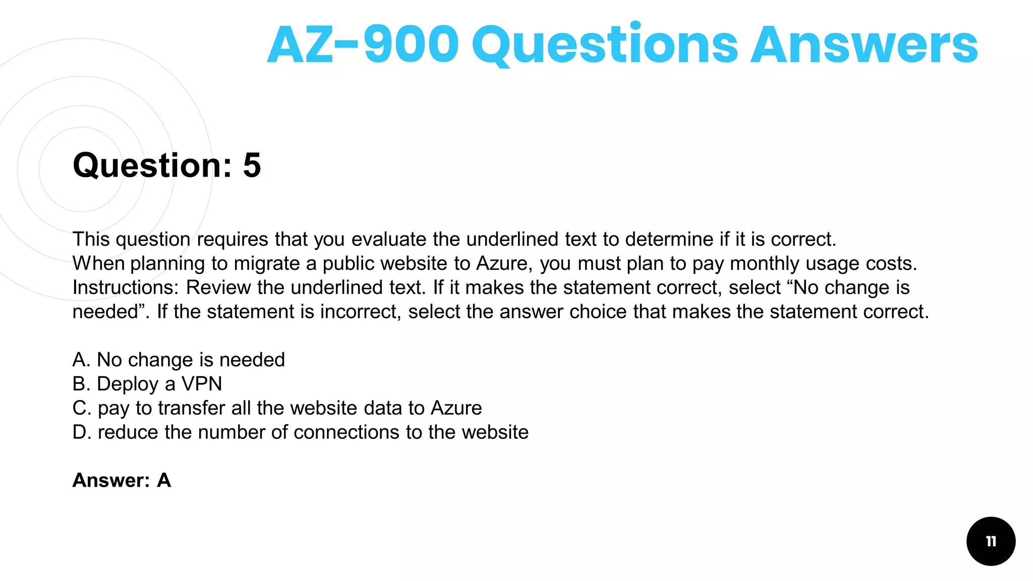 AZ-900 Questions Answers
11
Question: 5
This question requires that you evaluate the underlined text to determine if it is correct.
When planning to migrate a public website to Azure, you must plan to pay monthly usage costs.
Instructions: Review the underlined text. If it makes the statement correct, select “No change is
needed”. If the statement is incorrect, select the answer choice that makes the statement correct.
A. No change is needed
B. Deploy a VPN
C. pay to transfer all the website data to Azure
D. reduce the number of connections to the website
Answer: A
 