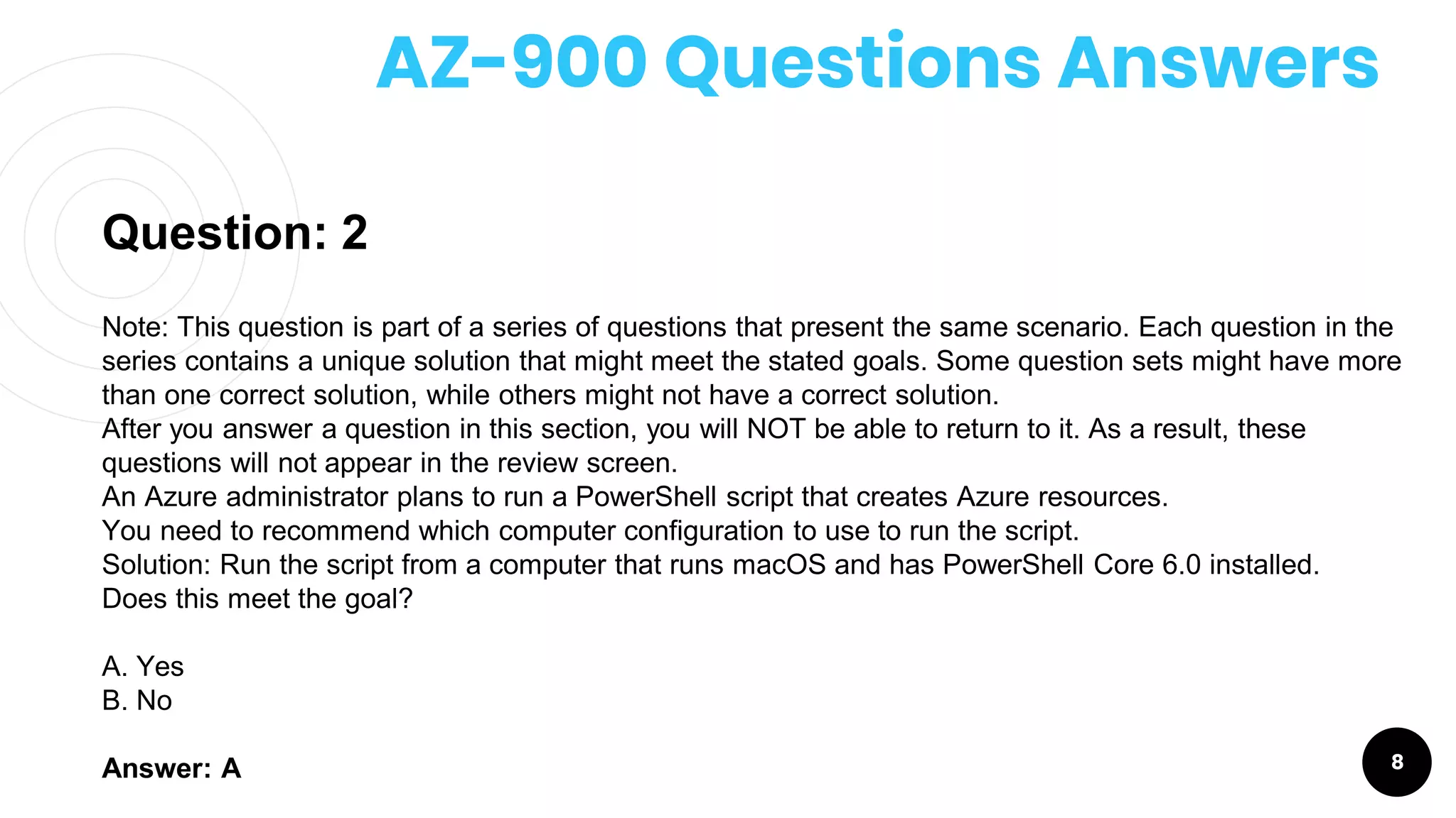 AZ-900 Questions Answers
8
Question: 2
Note: This question is part of a series of questions that present the same scenario. Each question in the
series contains a unique solution that might meet the stated goals. Some question sets might have more
than one correct solution, while others might not have a correct solution.
After you answer a question in this section, you will NOT be able to return to it. As a result, these
questions will not appear in the review screen.
An Azure administrator plans to run a PowerShell script that creates Azure resources.
You need to recommend which computer configuration to use to run the script.
Solution: Run the script from a computer that runs macOS and has PowerShell Core 6.0 installed.
Does this meet the goal?
A. Yes
B. No
Answer: A
 