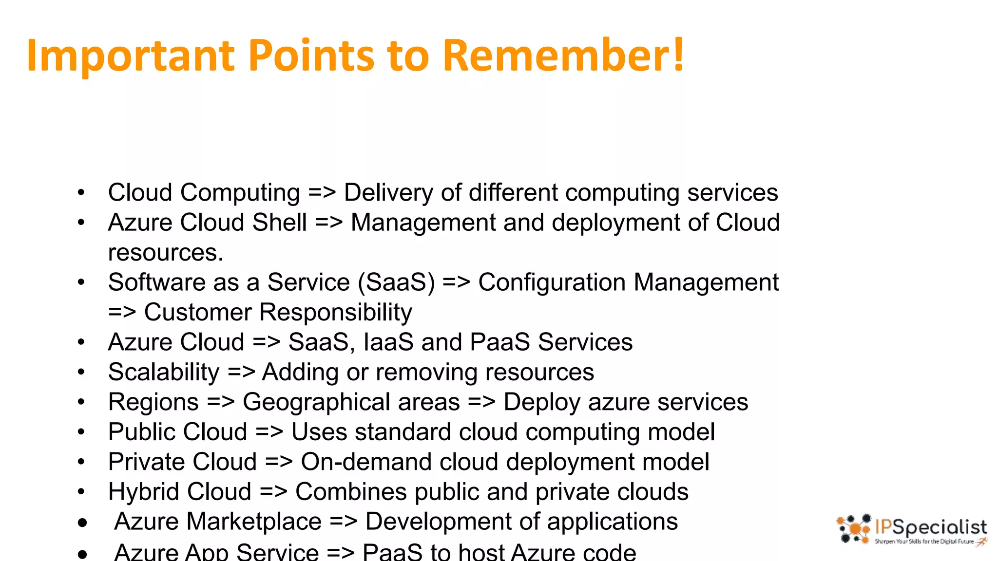 Important Points to Remember!
• Cloud Computing => Delivery of different computing services
• Azure Cloud Shell => Management and deployment of Cloud
resources.
• Software as a Service (SaaS) => Configuration Management
=> Customer Responsibility
• Azure Cloud => SaaS, IaaS and PaaS Services
• Scalability => Adding or removing resources
• Regions => Geographical areas => Deploy azure services
• Public Cloud => Uses standard cloud computing model
• Private Cloud => On-demand cloud deployment model
• Hybrid Cloud => Combines public and private clouds
 Azure Marketplace => Development of applications
 