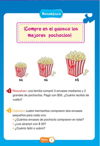 Matemática
Resuelvan: una familia compró 3 envases medianos y 2
grandes de pochoclos. Pagó con $50. ¿Cuánto recibió de
vuelto?
Calculen: cuatro hermanitos compraron dos envases
pequeños para cada uno.
• ¿Cuántos envases de pochoclo compraron en total?
• ¿Les alcanzó con $ 30?
• ¿Cuánto faltó o sobró?
¡Compre en el quiosco los
mejores pochoclos!
$4 $6 $8
Ficha 1
 