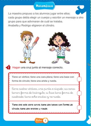 LenguaMatemáticaLenguaMatemática
Hagan una cruz junto al mensaje correcto.
La maestra propuso a los alumnos jugar entre ellos:
cada grupo debía elegir un cuerpo y escribir un mensaje a otro
grupo para que adivinaran de cuál se trataba.
Anabella y Rodrigo eligieron el cilindro.
Situación 2
El hombre no puede cazar
que su ecosistema
se declara “área protegida”.
¿Qué ocurriría con la
población de yacarés?
¿Y con la de dorados?
Tiene un vértice; tiene una cara plana; tiene una base con
forma de círculo; tiene una arista y rueda.
Tiene cuatro vértices, una punta o cúspide; sus caras
tienen forma de triángulo; su base tiene forma de
cuadrado; tiene ocho aristas y no rueda.
Tiene una sola cara curva; tiene dos bases con forma de
círculo; tiene dos aristas y rueda.
Ficha 4
 