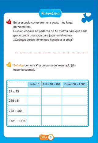 MatemáticaMatemática
En la escuela compraron una soga, muy larga,
de 70 metros.
Quieren cortarla en pedazos de 10 metros para que cada
grado tenga una soga para jugar en el recreo.
¿Cuántos cortes tienen que hacerle a la soga?
Señalen con una ✘ la columna del resultado (sin
hacer la cuenta).
.
SÍ NO
27 x 15
239 : 8
732 + 254
1521 – 1514
Hasta 10 Entre 10 y 100 Entre 100 y 1.000
Ficha 5
 