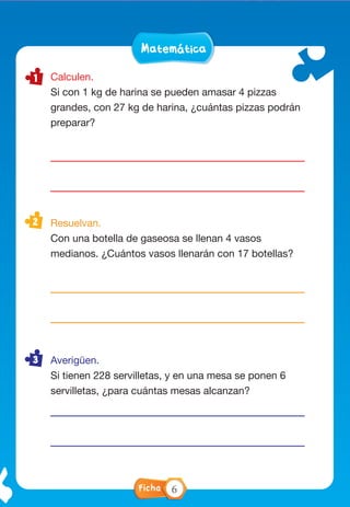 LenguaMatemáticaLenguaMatemática
FichaFicha
Calculen.
Si con 1 kg de harina se pueden amasar 4 pizzas
grandes, con 27 kg de harina, ¿cuántas pizzas podrán
preparar?
Resuelvan.
Con una botella de gaseosa se llenan 4 vasos
medianos. ¿Cuántos vasos llenarán con 17 botellas?
Averigüen.
Si tienen 228 servilletas, y en una mesa se ponen 6
servilletas, ¿para cuántas mesas alcanzan?
Completen la red conceptual con la información de
la página 213.
Poder
Ejecutivo
Presidente
Ficha 6
 