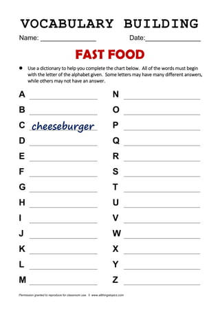 VOCABULARY BUILDING
Name: _______________ Date:_______________
FAST FOOD
 Use a dictionary to help you complete the chart below. All of the words must begin
with the letter of the alphabet given. Some letters may have many different answers,
while others may not have an answer.
A N
B O
C P
D Q
E R
F S
G T
H U
I V
J W
K X
L Y
M Z
Permission granted to reproduce for classroom use. © www.allthingstopics.com
 