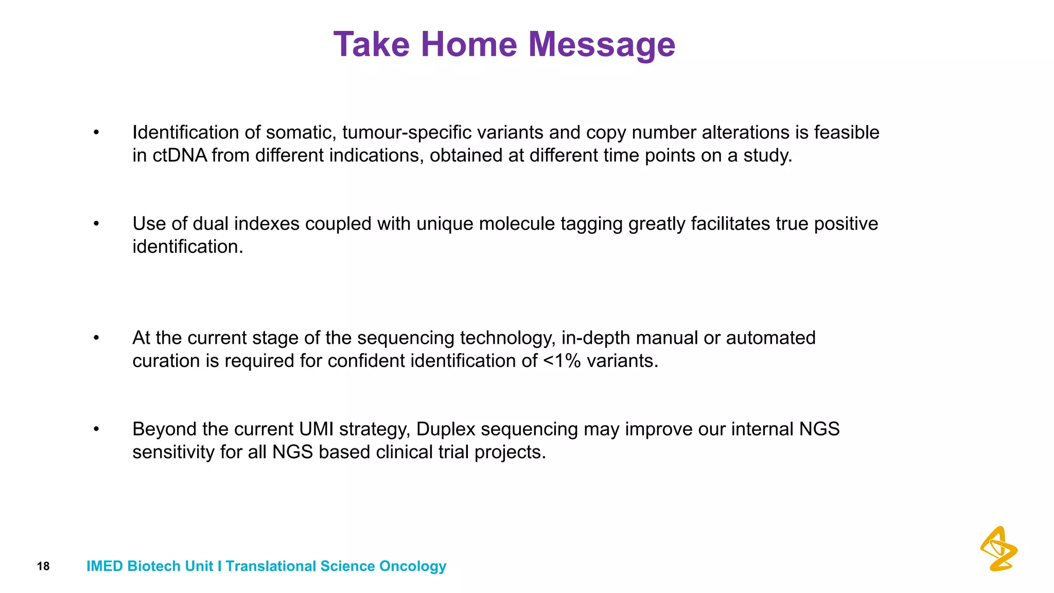 Take Home Message
• Identification of somatic, tumour-specific variants and copy number alterations is feasible
in ctDNA from different indications, obtained at different time points on a study.
• Use of dual indexes coupled with unique molecule tagging greatly facilitates true positive
identification.
• At the current stage of the sequencing technology, in-depth manual or automated
curation is required for confident identification of <1% variants.
• Beyond the current UMI strategy, Duplex sequencing may improve our internal NGS
sensitivity for all NGS based clinical trial projects.
18 IMED Biotech Unit I Translational Science Oncology
 