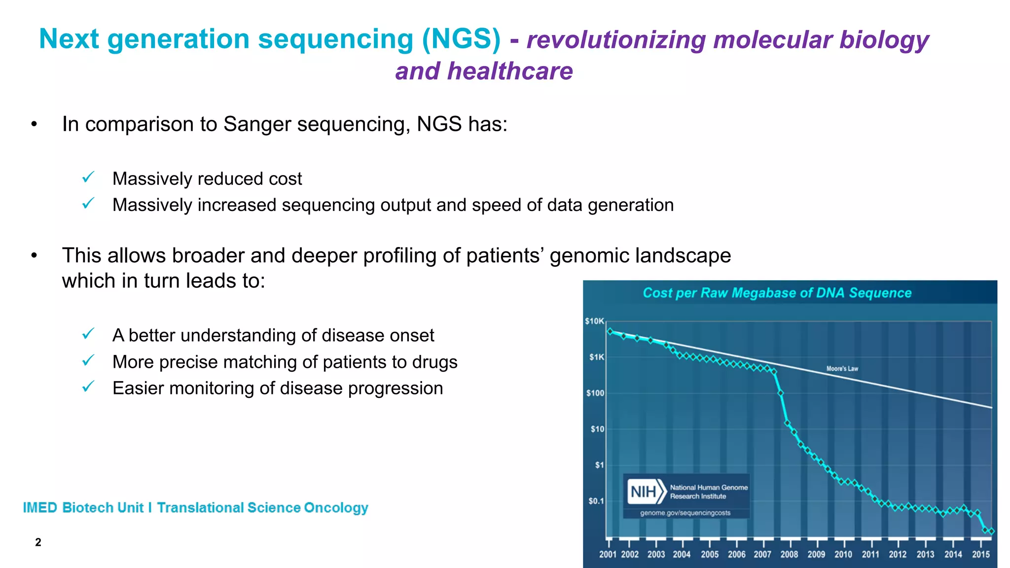 Next generation sequencing (NGS) - revolutionizing molecular biology
and healthcare
• In comparison to Sanger sequencing, NGS has:
ü Massively reduced cost
ü Massively increased sequencing output and speed of data generation
• This allows broader and deeper profiling of patients’ genomic landscape
which in turn leads to:
ü A better understanding of disease onset
ü More precise matching of patients to drugs
ü Easier monitoring of disease progression
2
 