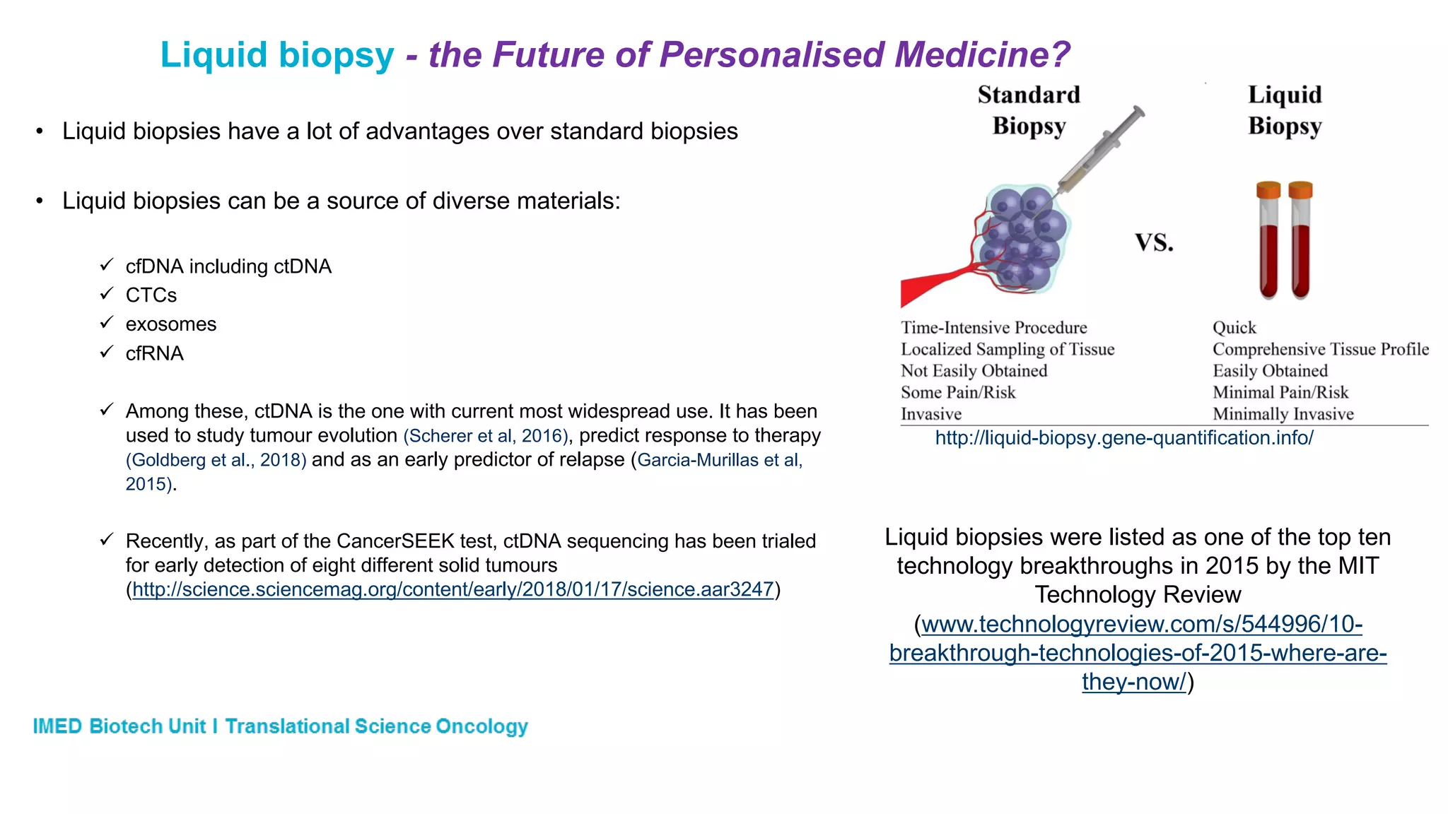 Liquid biopsy - the Future of Personalised Medicine?
http://liquid-biopsy.gene-quantification.info/
• Liquid biopsies have a lot of advantages over standard biopsies
• Liquid biopsies can be a source of diverse materials:
ü cfDNA including ctDNA
ü CTCs
ü exosomes
ü cfRNA
ü Among these, ctDNA is the one with current most widespread use. It has been
used to study tumour evolution (Scherer et al, 2016), predict response to therapy
(Goldberg et al., 2018) and as an early predictor of relapse (Garcia-Murillas et al,
2015).
ü Recently, as part of the CancerSEEK test, ctDNA sequencing has been trialed
for early detection of eight different solid tumours
(http://science.sciencemag.org/content/early/2018/01/17/science.aar3247)
Liquid biopsies were listed as one of the top ten
technology breakthroughs in 2015 by the MIT
Technology Review
(www.technologyreview.com/s/544996/10-
breakthrough-technologies-of-2015-where-are-
they-now/)
 