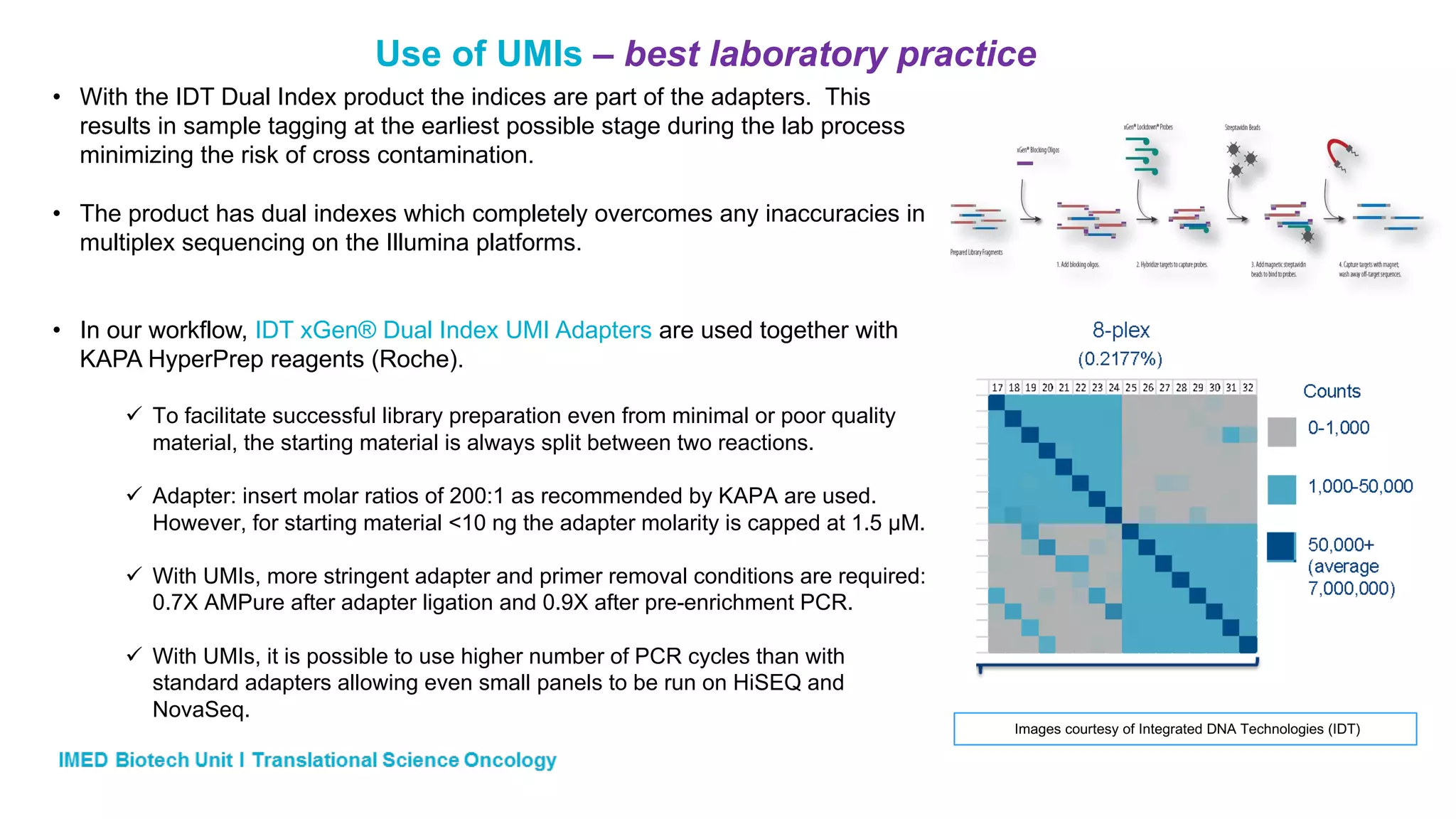 Use of UMIs – best laboratory practice
• With the IDT Dual Index product the indices are part of the adapters. This
results in sample tagging at the earliest possible stage during the lab process
minimizing the risk of cross contamination.
• The product has dual indexes which completely overcomes any inaccuracies in
multiplex sequencing on the Illumina platforms.
• In our workflow, IDT xGen® Dual Index UMI Adapters are used together with
KAPA HyperPrep reagents (Roche).
ü To facilitate successful library preparation even from minimal or poor quality
material, the starting material is always split between two reactions.
ü Adapter: insert molar ratios of 200:1 as recommended by KAPA are used.
However, for starting material <10 ng the adapter molarity is capped at 1.5 µM.
ü With UMIs, more stringent adapter and primer removal conditions are required:
0.7X AMPure after adapter ligation and 0.9X after pre-enrichment PCR.
ü With UMIs, it is possible to use higher number of PCR cycles than with
standard adapters allowing even small panels to be run on HiSEQ and
NovaSeq.
Images courtesy of Integrated DNA Technologies (IDT)
 