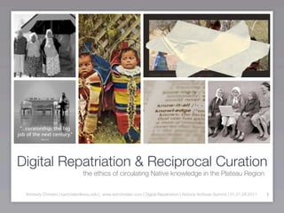 Digital Repatriation & Reciprocal Curation
                               the ethics of circulating Native knowledge in the Plateau Region


 Kimberly Christen | kachristen@wsu.edu | www.kimchristen.com | Digital Repatriation | Arizona Archives Summit | 01.27-28.2011   1
 