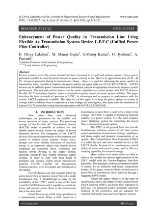 B. Divya Lakshmi et al Int. Journal of Engineering Research and Applications www.ijera.com
ISSN : 2248-9622, Vol. 4, Issue 4( Version 1), April 2014, pp.319-323
www.ijera.com 319 | P a g e
Enhancement of Power Quality in Transmission Line Using
Flexible Ac Transmission System Device U.P.F.C (Unified Power
Flow Controller)
B. Divya Lakshmi1
, M. Manoj Gupta2
, G.Manoj Kumar3
, G. Jyothsna4
, A.
Parvathi5
1
Assistant Professor Lendi Institute of Engineering
2, 3, 4, 5
Lendi Institute of Engineering
Abstract
Present scenario states that power demand has been increased in a rapid and random manner. Hence power
generated is unable to meet the power demand so power scarcity exists. There is an approximate loss of (20 - 40
)% of power generated during its transmission. Hence there is a need for enhancing the power quality in
transmission lines. In order to improve the power quality our paper make use of FACTS DEVICES. FACTS
devices can be added to power transmission and distribution systems at appropriate locations to improve system
performance. The real and reactive powers can be easily controlled in a power system with FACTS devices.
Flexible AC Transmission System creates a tremendous quality impact on power system stability. This paper
describes the basic principle of operation of UPFC, its advantages and to compare its performance with the
various FACTS equipment available. The objective of this paper is to keep the power system to remain in
voltage stable condition when it experiences a load change and contingency, also deals with the simulation of
various FACTS controllers using simulation program with MATLAB/SIMULINK
I. INTRODUCTION
Now, more than ever, advanced
technologies are paramount for the reliable and
secure operation of power systems. The promising
concept of the Flexible AC Transmission System
(FACTS) makes it possible to achieve fast and
reliable power system control by means of power
electronic devices. The emergence of the FACTS
devices offers great opportunities to the operation and
control of modern power systems. Better, faster,
cheaper and more reliable utilization of electrical
energy is an important subject that electric power
companies are concerned about. Harmonics and
reactive power flowing to the supply system,
transients caused by less reliable electrical supply
systems. In order to cope with these kinds of
problems and increase usable power transmission
capacity, FACTS (Flexible AC Transmission
Systems) devices were developed and introduced to
the market.
FACTS devices can only regulate either the
active power flow or reactive power flow of a single
transmission line. A breakthrough is made by the
availability of the UPFC, which is one of the most
versatile FACTS devices and is capable to control the
active and reactive power flows in the transmission
line at the same time.
Power Flow is one of the major problems in
a transmission system. When a fault occurs in a
transmission system there is said to be a drop in the
voltage. The UPFC is capable of enhancing transient
stability in a power system. It is the most complex
power electronic system for controlling the power
flow in an electrical power system.
The UPFC in its general form can provide
simultaneous, real-time control of all basic power
system parameters (transmission voltage, impedance
and phase angle) and dynamic compensation of ac
system . The Unified Power Flow Controller (UPFC)
is a relatively new and more versatile device in the
FACTS family, because of its simultaneous control
ability of active and reactive power, and its effective
damping capability for transient swings.
Many studies were made before in order to
achieve the suitable and optimal representation of the
UPFC model with the Newton-Raphson load-flow
algorithm. The drawback of these represented models
is mainly for its difficulty and heavy computation
burden. In this paper, control of both real and reactive
power flow of transmission line is achieved through a
suggested UPFC model.
Within this paper, which is on the trace of
our previous works, the impact of the Unified Power
Flow Controller (UPFC) on power flow regulation is
analyzed. The proposed models accurately represent
behavior of the controllers, and are adequate for
transient and steady state analysis of power systems .
RESEARCH ARTICLE OPEN ACCESS
 