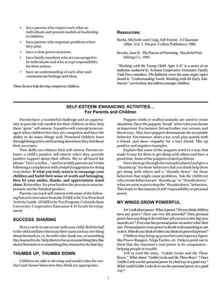 •    have parents who respect each other as
         individuals and present models of leadership                   Resources:
         to children.
                                                                        Borba, Michelle and Craig, Self-Esteem. A Classroom
    •    have parents who negotiate problems when
                                                                           Affair, Vol. 2, Harper-Collins Publishers; 1982.
         they arise.
    •    have a clear power structure.                                  Brooks, Jane B., The Process of Parenting. Mayfield Pub-
    •    have family members who are encouraged to                         lishing Co., 1991.
         be individuals and who accept responsibility
         for their actions.                                             “Working with the Young Child: Ages 4–8” is a series of six
    •    have an understanding of each other and                        bulletins authored by Arizona Cooperative Extension Family
         communicate feelings and ideas.                                Task Force members. The bulletins cover the same major topics
                                                                        found in “Understanding Youth: Working with the Early Ado-
                                                                        lescent” curriculum, but address younger children.
These factors help develop competent children.




                                      SELF-ESTEEM ENHANCING ACTIVITIES…
                                             For Parents and Children
     Parents have a wonderful challenge and an opportu-                      Puppets (dolls or stuffed animals) are used to create
nity to provide role models for their children as they help             situations. Have the puppets “break” a few rules you choose
them “grow” self-esteem. A positive self-concept is encour-             as important. For instance, hit each other, run, scream, and
aged when children feel they are competent and have the                 throw toys. Also, have puppets demonstrate the acceptable
ability to do many things well. Preschool children learn                behavior. For instance, share a toy, read, play quietly with
through being active and learning about how they feel about             a friend, and show empathy for a hurt friend. Mix up
their successes.                                                        positive and negative examples.
     New skills can enhance their self-esteem. Parents en-                   Explain that some of the puppets acted in a way that
hance a child’s positive self-esteem when they provide                  made it easy for them to get along with others and have a
positive support about their efforts. We’ve all heard the               good time. Some of the puppets created problems.
phrase “I love you But...” and invariably parents can’t resist               Have them go through the examples shared and give a
following a compliment with a helpful suggestion for doing              “thumbs up” for those behaviors that you think help them
even better. If what you truly want is to encourage your                get along with others and a “thumbs down” for those
children and build their sense of worth and belonging,                  behaviors that might cause problems. Ask the child(ren)
then let your smiles, thanks, and appreciations stand                   why certain behaviors are “thumbs up” or “thumbs down;”
alone. Remember, for preschoolers the process is most im-               what are some ways to stop the “thumbs down” behaviors.
portant, not the finished product.                                      This leads to discussions of self-responsibility or personal
     Parents can teach self-esteem with some of the follow-             power.
ing fun activities taken from the DARE to be You Preschool
Activity Guide. (DARE to be You Program, Colorado State                 MY WINGS GROW POWERFUL
University Cooperative Extension 4-H Youth Develop-
ment).                                                                       Let’s talk about power. What is power? Do you think children
                                                                        have any power? Have you ever felt powerful? Does personal
SUCCESS SHARING                                                         power have anything to do with how tall you are or how big your
                                                                        muscles are? Everyone has personal power no matter what their
     Sit in a circle or one on one with your child. Roll the ball       size. Personal power is our power to decide to do something or not
to the child and have them say their name and say one thing             to do it. Who do you think of when you think of a powerful person?
about themselves, i.e. favorite color, book, toy, or something               Children may bring up powerful contemporary figure
they learned to do. Help them to focus on something they like           like Power Rangers, Ninja Turtles, etc. Help to point out to
about themselves or something they learned to do that day.              them that the character’s real power is its compassion--
                                                                        helping people in trouble.
THUMBS UP, THUMBS DOWN                                                       Tell or read the story, "Goldie Locks and the Three
                                                                        Bears." What about “Goldie Locks and the Three Bears”? Does
   Children are able to develop and model rules for con-                Goldie Locks use her personal power in a bad way or a good way?
duct and choose behaviors they think are appropriate.                   What could Goldie Locks do to use her personal power in a good
                                                                        way?

                                                                    2
 