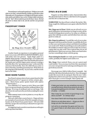 Personal power can be used in good ways. It helps us use words        DYNA’s M & M GAME
when we are mad--instead of hitting. It helps us settle down when
Mom asks us to. Personal power even helps us tell friends, teachers,            Puppets can help children notice characteristics they
other adults and children how we feel. It helps Goldie Locks know          like about themselves. Here is a skit that involves puppets
that the “food” did not make her go into the bears’ house. She had         and M & M’s to illustrate this.
the power to choose what to do, and she used her own personal
power.                                                                     NARRATOR: One day at Dyna’s school, the teacher, Mrs.
                                                                           Stega, taught the childosaurs a new game called the M & M
FINGERPAINT POWER                                                          Game.

                                                                           Mrs. Stega says to Dyna: I think you are all such m-m-m
                                                                           good childosaurs, but sometimes we forget to notice all the
                                                                           wonderful things about ourselves. So, today we will play a
                                                                           game that will help us notice and tell others how mm-mm
                                                                           good we really are.

                                                                           Mrs. Stega (to audience): I would like each of you to play
                                                                           this game with Dyna and her friends. I would like all of you
                                                                           to close your eyes for just a minute and think of something
                                                                           you can do well. Think of something you do well outside in
                                                                           the sandbox or at home with your mom or dad. Do you have
                                                                           a game that you play well? I have noticed that you are all
                                                                           good listeners. Open your eyes now. Raise your hand when
    Another hands-on experience to strengthen personal                     you have something to share with the group.
power is to create a MY WINGS GROW POWERFUL sheet
with sticky stars (see picture). Apply finger paint to a                   Dyna (raising her hand):I am really good at making sand
slightly damp sponge. Using the sponge, cover palms and                    castles, probably the highest sand castles ever.
fingers with the finger paint. Have the thumbs and wrist of
the hands meet and the fingers point outward creating a                    Mrs. Stega: I have noticed, Dyna, you are a great sand
butterfly effect. Put “personal power stars” at the end of the             castle builder. Now you may reach into this cup and pick
antenna of the butterfly. Have the child tell you a time or                out a mm-mm good treat for noticing something mm-mm
times when they used their personal power. Write these on                  good about yourself.
the wing tips of the butterfly. As you write, read the words
back to the child.                                                            Encourage your child to follow Dyna’s example. Ask
                                                                           what they like about their physical selves. Have the puppet
MAKE WARM FUZZIES                                                          model this incorrectly by saying he likes his new t-shirt.
                                                                           Explain that a shirt is not a part of you and go on from here.
     You’ll need various colors of yarn, poster board or thin              Have Dyna give a correct example, I have a pretty tail.
cardboard (cut in 2"x 2" squares or circles), scissors, glue
and a Warm Fuzzy poster (poster board with caption
“Warm Fuzzies”).
     Give child this 2"x 2" square or circle. Show your child                  It feels good when you say something nice about
how to wrap yarn loosely around the cardboard about 10 to                      yourself and when others know what you do well. It
20 loops. Tie at top of cardboard and cut end loops. Talk                      is as good as getting a mm-mm treat — like a piece
about how nice and warm the yarn feels as making the warm                      of candy — or better.
fuzzies.
     When someone treats us nice or praises us, we say they are                Was it easy for you to think of good things to say
giving us a warm fuzzy.                                                        about yourself? Is it always easy?
     Ask each child what a warm fuzzy is. Hugs and stars                       How does it feel to tell nice things about yourself?
are examples of warm fuzzies. Write the examples of warm
fuzzies on the Warm Fuzzy poster board. Tell each child                        What do you tell others about — things you like or
that they can give the warm fuzzy to themselves or give it to                  things you don’t like about yourself?
someone else.                                                                  Let’s all try to remember this game and how mm-
     It is important to give ourselves warm fuzzies as well as give            mm good it feels to tell others about what we do
and accept them from others.                                                   best.



                                                                       3
 