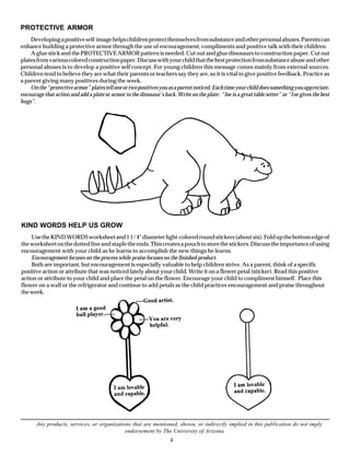 PROTECTIVE ARMOR
    Developing a positive self-image helps children protect themselves from substance and other personal abuses. Parents can
enhance building a protective armor through the use of encouragement, compliments and positive talk with their children.
    A glue stick and the PROTECTIVE ARMOR pattern is needed. Cut out and glue dinosaurs to construction paper. Cut out
plates from various colored construction paper. Discuss with your child that the best protection from substance abuse and other
personal abuses is to develop a positive self concept. For young children this message comes mainly from external sources.
Children tend to believe they are what their parents or teachers say they are, so it is vital to give positive feedback. Practice as
a parent giving many positives during the week.
    On the “protective armor” plates tell one or two positives you as a parent noticed. Each time your child does something you appreciate,
encourage that action and add a plate or armor to the dinosaur’s back. Write on the plate: “Joe is a great table setter” or “J oe gives the best
hugs”.




KIND WORDS HELP US GROW
    Use the KIND WORDS worksheet and 1 1/4" diameter light-colored round stickers (about six). Fold up the bottom edge of
the worksheet on the dotted line and staple the ends. This creates a pouch to store the stickers. Discuss the importance of using
encouragement with your child as he learns to accomplish the new things he learns.
    Encouragement focuses on the process while praise focuses on the finished product.
    Both are important, but encouragement is especially valuable to help children strive. As a parent, think of a specific
positive action or attribute that was noticed lately about your child. Write it on a flower petal (sticker). Read this positive
action or attribute to your child and place the petal on the flower. Encourage your child to compliment himself. Place this
flower on a wall or the refrigerator and continue to add petals as the child practices encouragement and praise throughout
the week.




       Any products, services, or organizations that are mentioned, shown, or indirectly implied in this publication do not imply
                                             endorsement by The University of Arizona.
                                                                     4
 