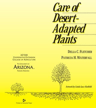 Care of
                                 ................................................


                               Desert-
                                 ................................................


                               Adapted
                                 ................................................


                               Plants
                                 ................................................

                                        DELLA C. FLETCHER
       AZ1048
COOPERATIVE EXTENSION
COLLEGE OF AGRICULTURE
                                 PATRICIA H. WATERFALL




                                     Artwork by Linda Lucz-Hatfield




   Printed on Recycled Paper
 