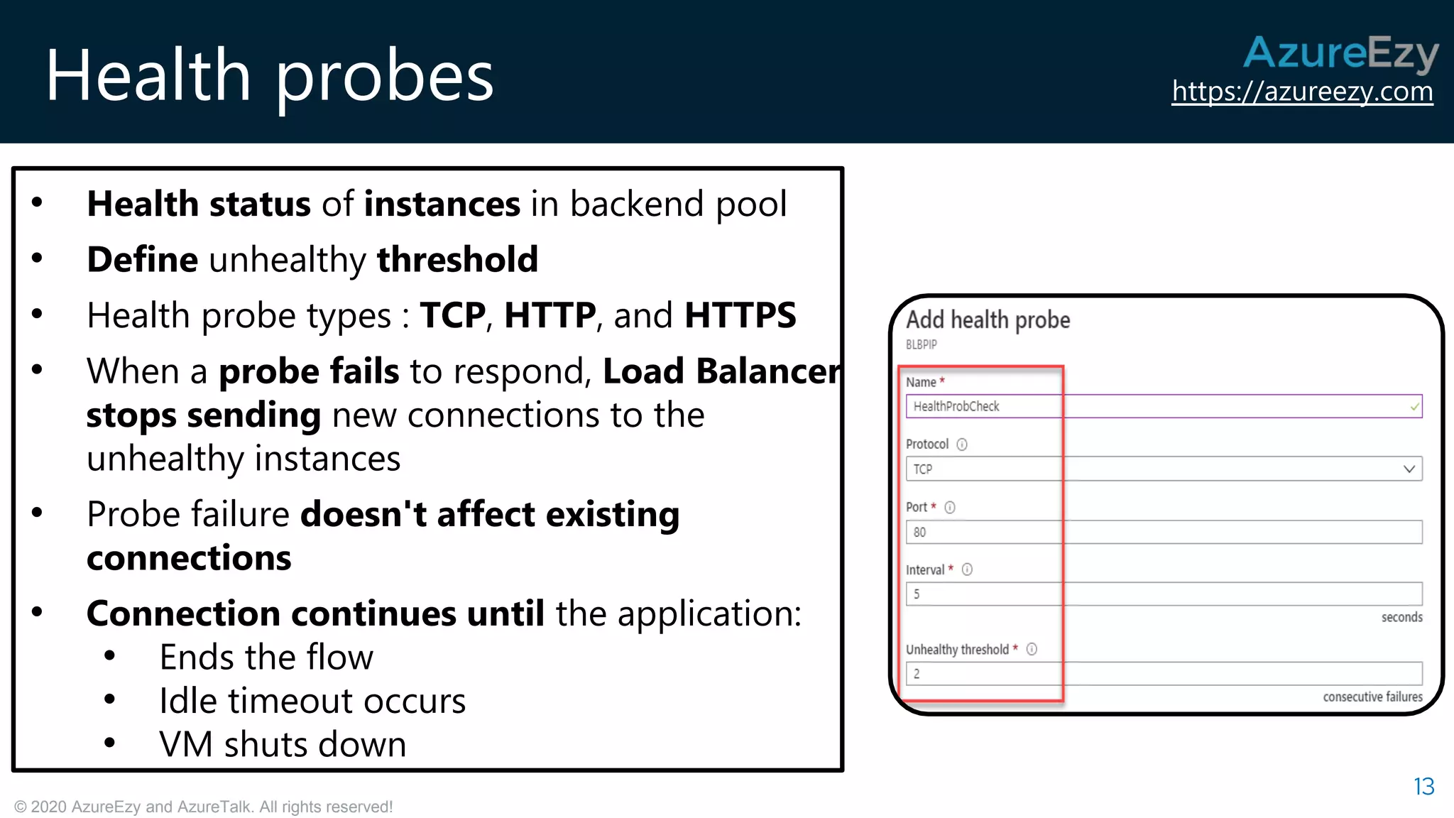https://azureezy.com
© 2020 AzureEzy and AzureTalk. All rights reserved!
Health probes
13
• Health status of instances in backend pool
• Define unhealthy threshold
• Health probe types : TCP, HTTP, and HTTPS
• When a probe fails to respond, Load Balancer
stops sending new connections to the
unhealthy instances
• Probe failure doesn't affect existing
connections
• Connection continues until the application:
• Ends the flow
• Idle timeout occurs
• VM shuts down
 