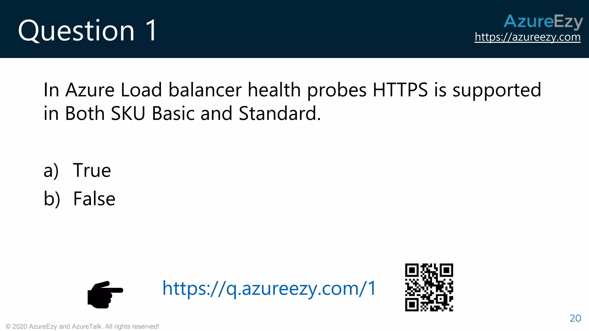 https://azureezy.com
© 2020 AzureEzy and AzureTalk. All rights reserved!
Question 1
In Azure Load balancer health probes HTTPS is supported
in Both SKU Basic and Standard.
a) True
b) False
20
https://q.azureezy.com/1
 