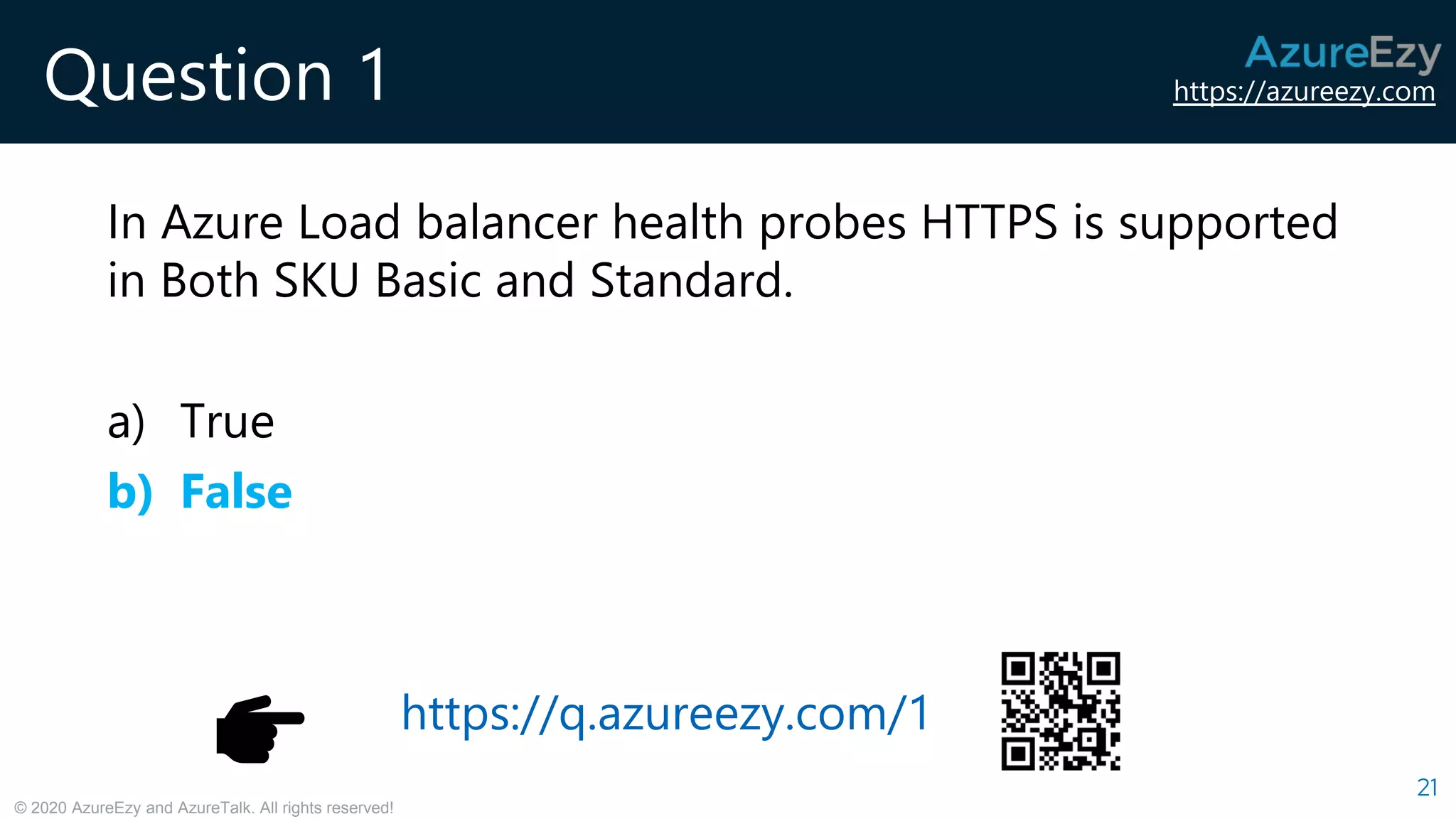 https://azureezy.com
© 2020 AzureEzy and AzureTalk. All rights reserved!
Question 1
In Azure Load balancer health probes HTTPS is supported
in Both SKU Basic and Standard.
a) True
b) False
21
https://q.azureezy.com/1
 