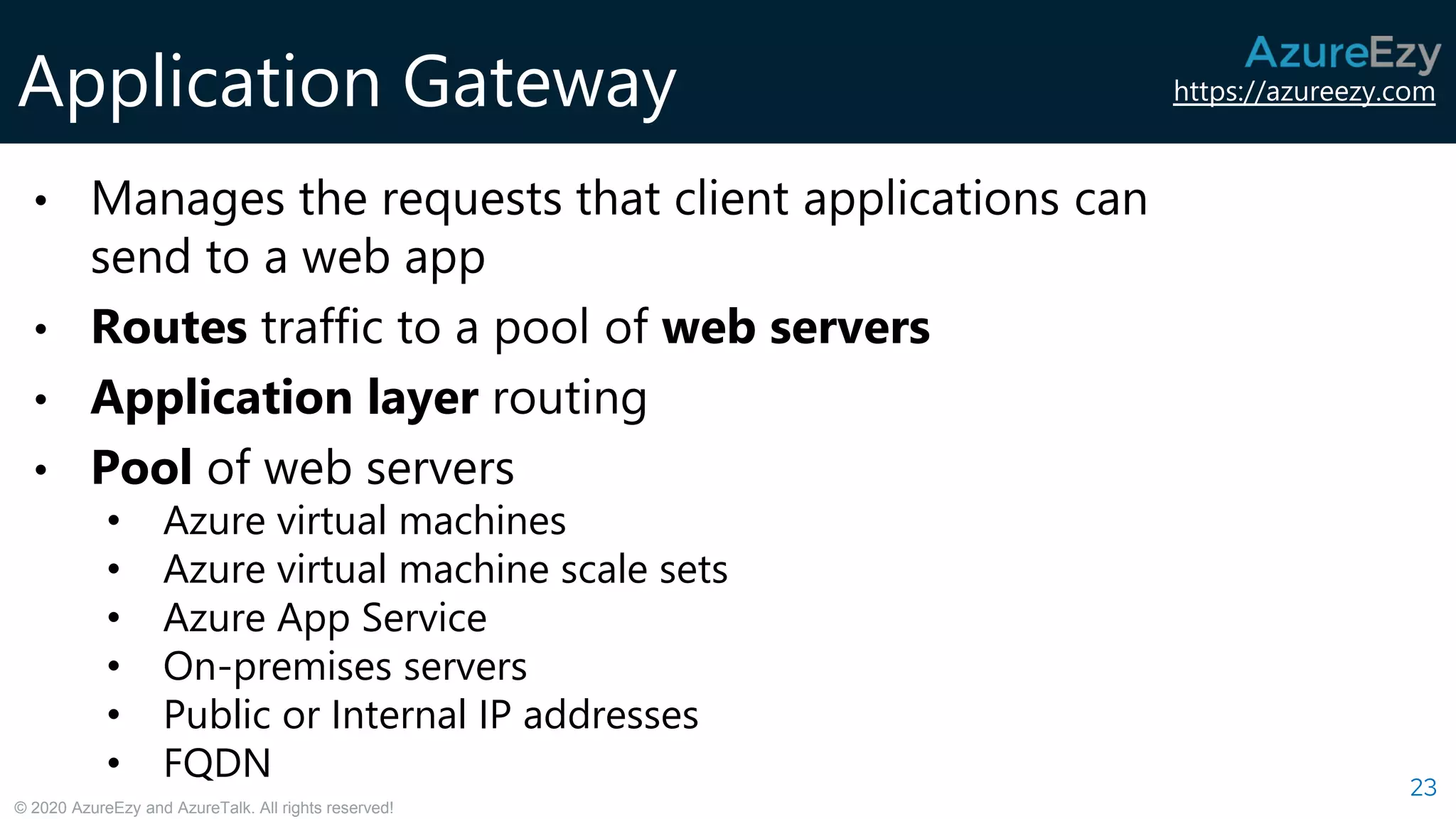 https://azureezy.com
© 2020 AzureEzy and AzureTalk. All rights reserved!
Application Gateway
23
• Manages the requests that client applications can
send to a web app
• Routes traffic to a pool of web servers
• Application layer routing
• Pool of web servers
• Azure virtual machines
• Azure virtual machine scale sets
• Azure App Service
• On-premises servers
• Public or Internal IP addresses
• FQDN
 