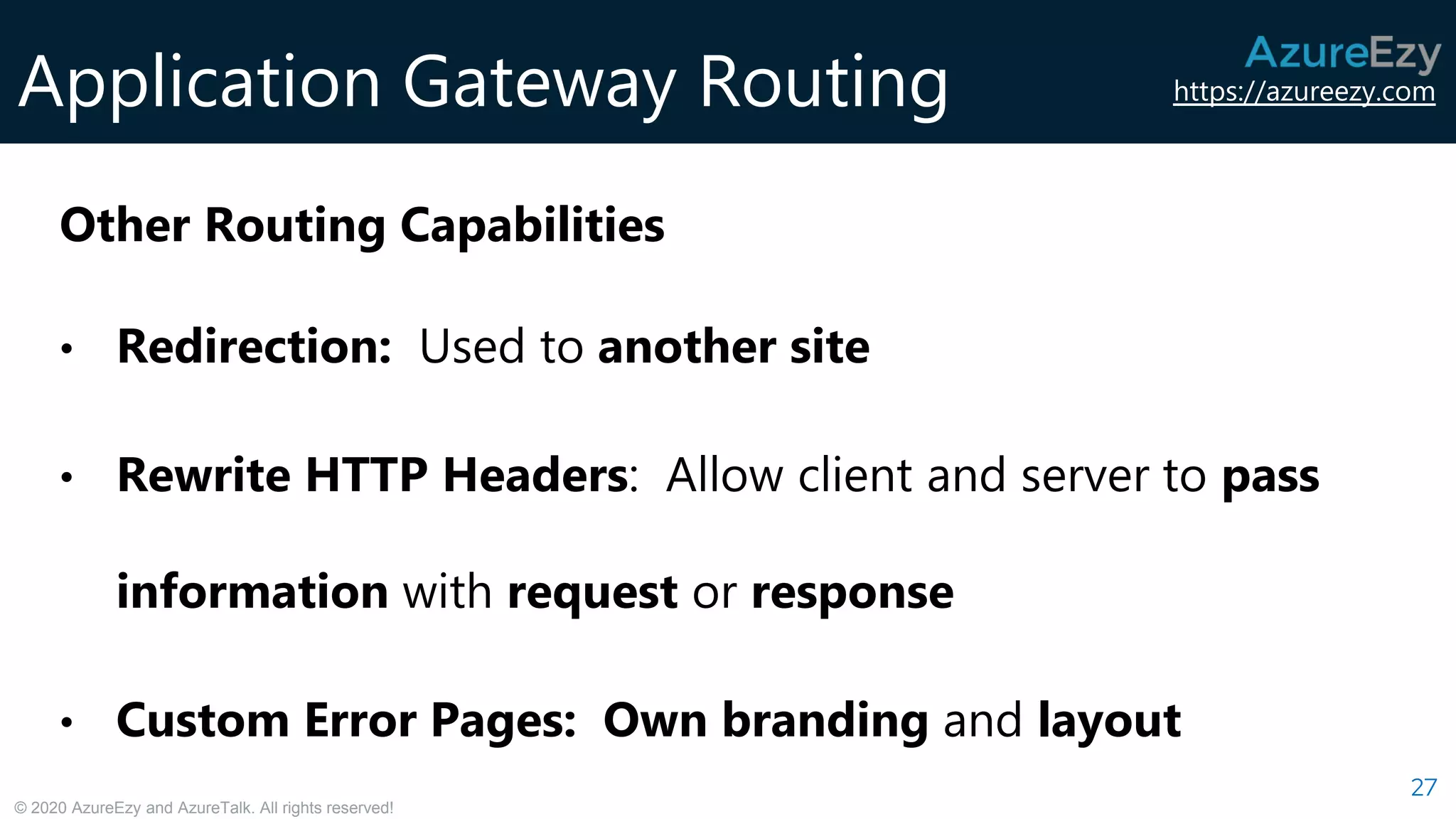 https://azureezy.com
© 2020 AzureEzy and AzureTalk. All rights reserved!
Application Gateway Routing
27
Other Routing Capabilities
• Redirection: Used to another site
• Rewrite HTTP Headers: Allow client and server to pass
information with request or response
• Custom Error Pages: Own branding and layout
 