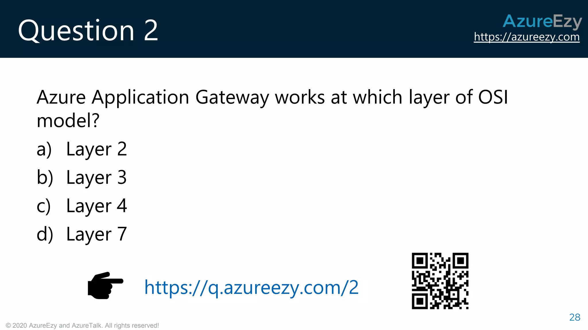 https://azureezy.com
© 2020 AzureEzy and AzureTalk. All rights reserved!
Question 2
Azure Application Gateway works at which layer of OSI
model?
a) Layer 2
b) Layer 3
c) Layer 4
d) Layer 7
28
https://q.azureezy.com/2
 