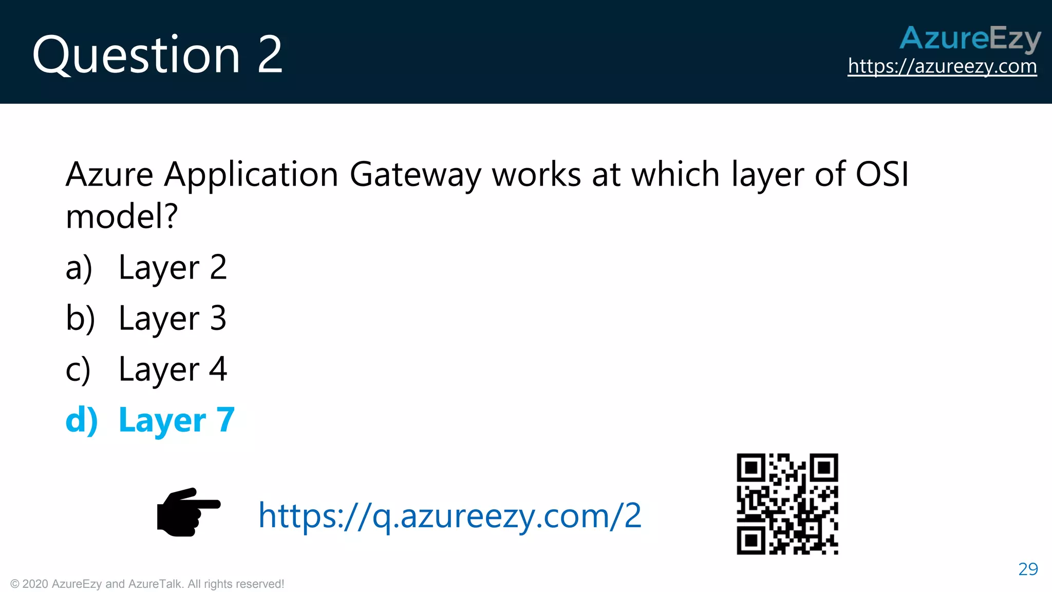 https://azureezy.com
© 2020 AzureEzy and AzureTalk. All rights reserved!
Question 2
Azure Application Gateway works at which layer of OSI
model?
a) Layer 2
b) Layer 3
c) Layer 4
d) Layer 7
29
https://q.azureezy.com/2
 
