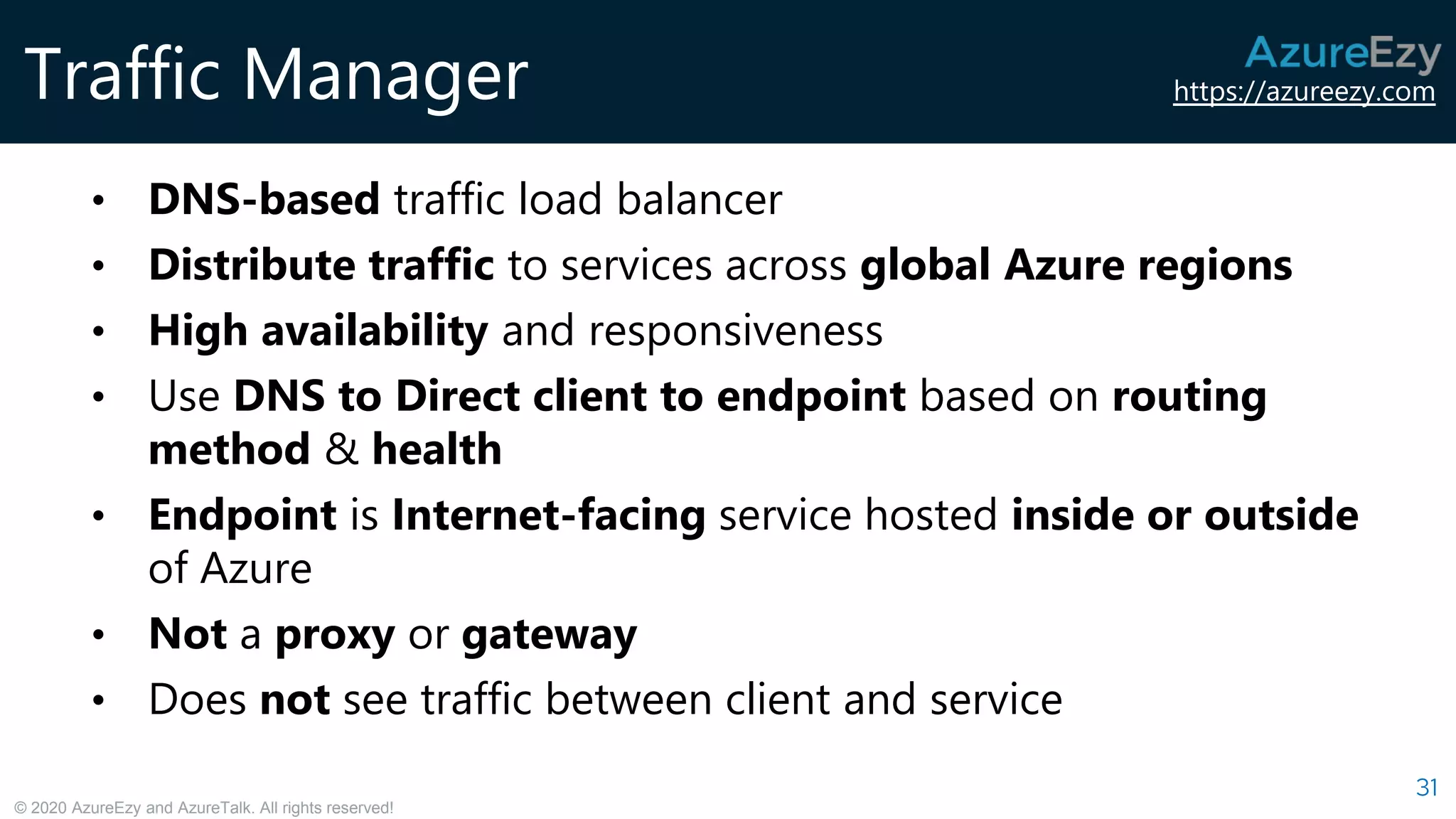 https://azureezy.com
© 2020 AzureEzy and AzureTalk. All rights reserved!
Traffic Manager
31
• DNS-based traffic load balancer
• Distribute traffic to services across global Azure regions
• High availability and responsiveness
• Use DNS to Direct client to endpoint based on routing
method & health
• Endpoint is Internet-facing service hosted inside or outside
of Azure
• Not a proxy or gateway
• Does not see traffic between client and service
 