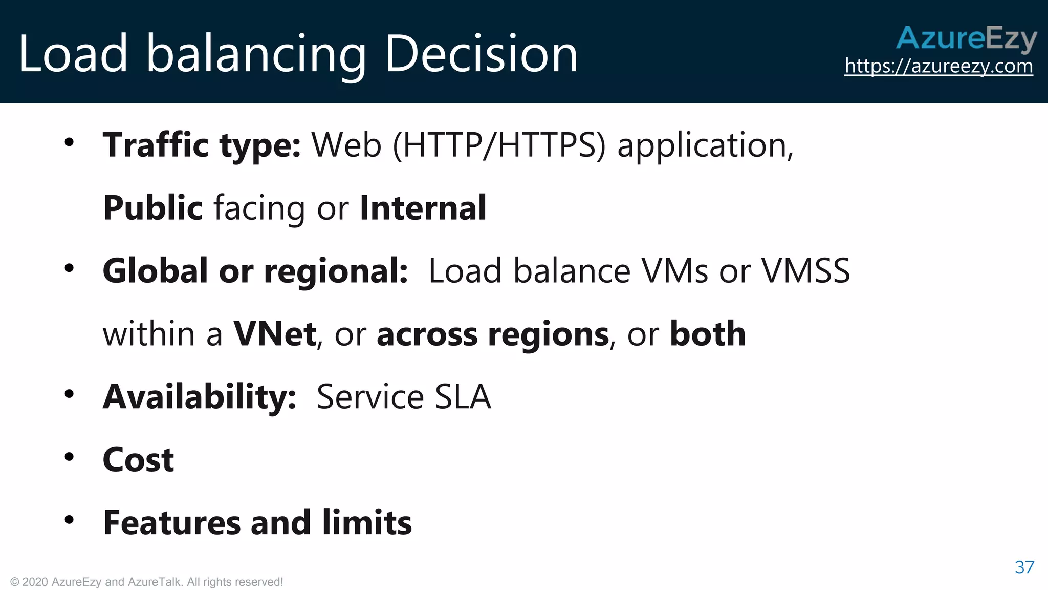 https://azureezy.com
© 2020 AzureEzy and AzureTalk. All rights reserved!
Load balancing Decision
37
• Traffic type: Web (HTTP/HTTPS) application,
Public facing or Internal
• Global or regional: Load balance VMs or VMSS
within a VNet, or across regions, or both
• Availability: Service SLA
• Cost
• Features and limits
 
